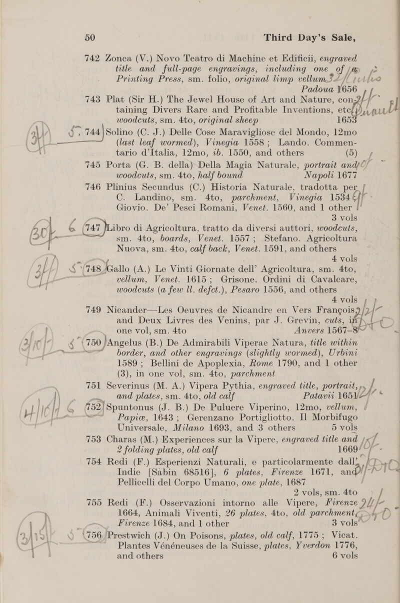 742 Zonca (V.) Novo Teatro di Machine et Edificii, engraved title and full-page engravings, including one of / [fe e Printing Press, sm. folio, original limp vellum3/ TL LwAd Padoua 1656 743 Plat (Sir H.) The Jewel House of Art and Nature, con; / 2 taining Divers Rare and Profitable Inventions, teh re di as | woodcuts, sm. 4to, original sheep 165 a\ i ae 7 44 Solino (C. J.) Delle Cose Maravigliose del Mondo, 12mo | J —__— (last leaf wormed), Vinegia 1558; Lando. Commen- oat tario d’Italia, 12mo, ib. 1550, and others (5) y 745 Porta (G. B. della) Della Magia Naturale, portrait and/C/ woodcuts, sm. 4to, half bound Napolt 1677 746 Plinius Secundus (C.) Historia Naturale, tradotta per, L C. Landino, sm. 4to, parchment, Vinegia 1534 6)) Giovio. De’ Pesci Romani, Venet. 1560, and 1 other (°  o~J , ~ 3 vols Ari © (74 7 Libro di Agricoltura, tratto da diversi auttori, woodcuts, IQN Tweens oem. 4to, boards, Venet. 1557; Stefano. Agricoltura Nuova, sm. 4to, ‘calf back, enon 1591, and others Ay 4 vols 2 f | *(748, ‘Gallo (A.) Le Vinti Giornate dell’ Agricoltura, sm. 4to, ef Leo vellum, Venet. 1615; Grisone. Ordini di Cavalcare, woodcuts (a few Il. deft. ), Pesaro 1556, and others 4 vols LI   749 Nicander—Les Oeuvres de Nicandre en Vers Frangois and Deux Livres des Venins, par J. Grevin, cuts, ith, c one vol, sm. 4to Anvers 1567-87 © —~. 4 ¢ ae /Angelus (B.) De Admirabili Viperae Natura, title within moe border, and other engravings (slightly wormed), Urbina 1589; Bellini de Apoplexia, Rome 1790, and 1 other (3), in one vol, sm. 4to, parchment 751 Severinus (M. A.) Vipera Pythia, engraved title, portrait, ». hae and plates, sm. 4to, old calf Patavii 165 Ve ] Ys ld te 152) ‘Spuntonus (J. B.) De Puluere Viperino, 12mo, vellum, ‘4 [IN [heater — Panic, 1643; Gerenzano Portigliotto. Il Morbifugo Let Universale, Milano 1693, and 3 others 5 vols 753 Charas (M.) Experiences sur la Vipere, engraved title and i}, 7 2 folding plates, old calf 1669°' 754 Redi (F.) Esperienzi Naturali, e particolarmente vals w Indie [Sabin 68516], 6 plates, Firenze 1671, and///-!~'~« Pellicelli del Corpo Umano, one plate, 1687 2 vols, sm. a 755 Redi (F.) Osservazioni intorno alle Vipere, Firenze Dif ’ a , — 1664, Animali Viventi, 26 plates, 4to, old parchment, &amp; é oa Firenze 1684, and 1 other 3 vols * 4)\2\° © (756, Prestwich (J.) On Poisons, plates, old calf, 1775 ; Vicat. 1 | Plantes Vénéneuses de la Suisse, plates, Yv enon 1776, i and others 6 vols 85 br