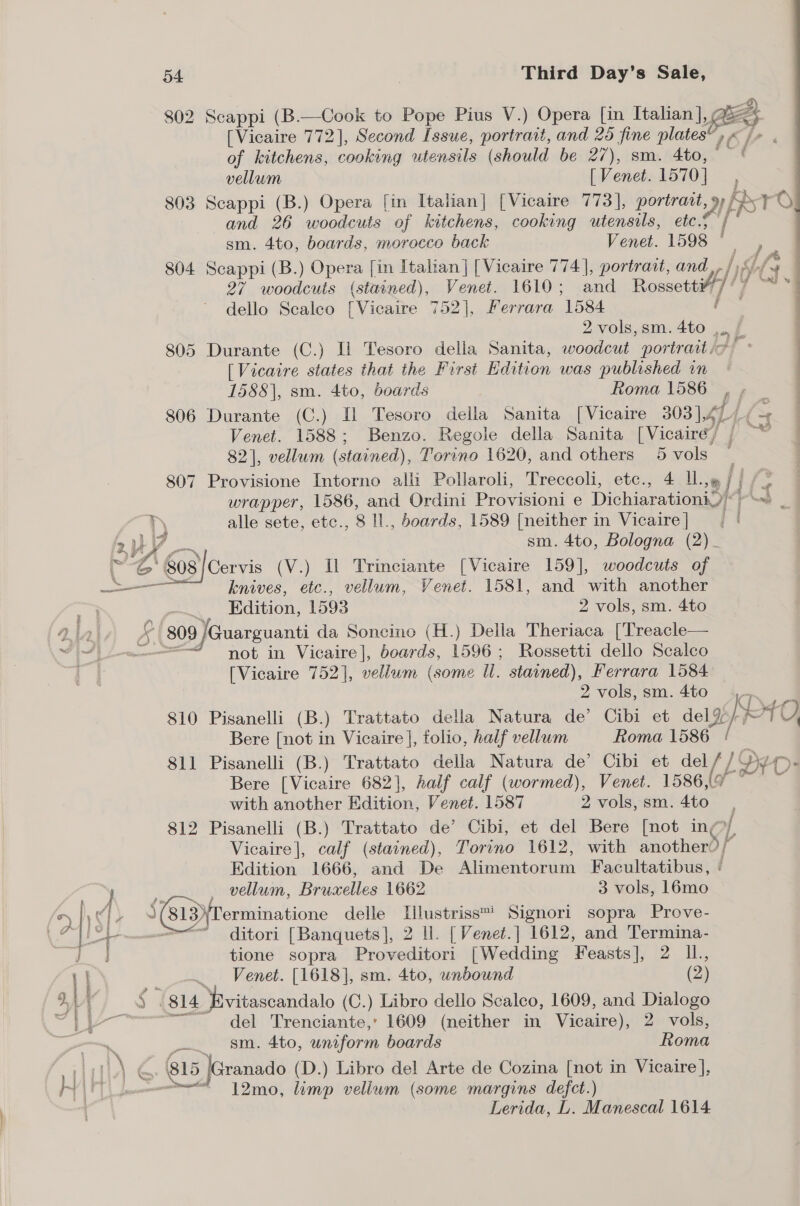 7 [Vicaire 772], Second Issue, portrait, and 25 fine plates”, « /» of kitchens, cooking utensils (should be 27), sm. 4to, at vellum [Venet. 1570], ; 803 Scappi (B.) Opera [in Italian] [Vicaire 773], portratt, 9 fst oO and 26 woodcuts of kitchens, cooking utensils, etc.5~ sm. 4to, boards, morocco back Venet. 1598 © 804 Scappi (B.) Opera [in Italian] [Vicaire 774], portract, and, hts 27 woodcuts (stained), Venet. 1610; and Rossett¥) fle Mind dello Scaleo [Vicaire 752], Ferrara 1584 eh | 2 vols,sm. 4to ,. / 805 Durante (C.) Ii Tesoro della Sanita, woodcut portraitit! [Vicaire states that the First Edition was published in 1588], sm. 4to, boards Roma 1586 , » | 806 Durante (C.) [l Tesoro della Sanita [Vicaire 303 | 41411 = Venet. 1588; Benzo. Regole della Sanita [Vicairéy j — 82], vellum (stained), Torino 1620, and others 5 vols — 807 Provisione Intorno alli Pollaroli, Treccoli, etc., 4 Ul.» j/ | . wrapper, 1586, and Ordini Provisioni e DichiarationiQ~-~ nH alle sete, etc., 8 Il., boards, 1589 [neither in Vicaire] | | 2 By Jee sm. 4to, Bologna (2). ~ G'808/Cervis (V.) Il Trinciante [Vicaire 159], woodcuts of a aL! knives, etc., vellum, Venet. 1581, and with another ae cw .. Kdition, 1593 2 vols, sm. 4to alah 4£ | 809 /Guarguanti da Soncino (H.) Della Theriaca [Treacle— VY 4) m= not in Vicaire], boards, 1596; Rossetti dello Scalco [Vicaire 752], vellum (some Ul. stained), Ferrara 1584 2 vols,sm.4to 4. 810 Pisanelli (B.) Trattato della Natura de’ Cibi et del% Ns ase) Bere [not in Vicaire |, folio, half vellum Roma 1586 ! 811 Pisanelli (B.) Trattato della Natura de’ Cibi et del// Dy - Bere [Vicaire 682], half calf (wormed), Venet. 1586/9 — — ~ with another Edition, Venet. 1587 2 vols, sm. 4to 812 Pisanelli (B.) Trattato de’ Cibi, et del Bere [not ing, Vicaire |, calf (stained), Torino 1612, with another) / Edition 1666, and De Alimentorum Facultatibus, ( ; _ vellum, Bruxelles 1662 3 vols, 16mo > 1) i) 813)\Terminatione delle Illustriss™ Signori sopra Prove- , Lt - <=“ ditori [Banquets], 2 Il. [Venet.] 1612, and Termina- 4 tione sopra Proveditori [Wedding Feasts], 2 IL, ... Venet. [1618], sm. 4to, unbound (2) § (814 ‘favitascandalo (C.) Libro dello Scaleo, 1609, and Dialogo ~——— del Trenciante,’ 1609 (neither in Vicaire), 2 vols, i sm. 4to, uniform boards Roma 2 Pr a 4 815 |Granado (D.) Libro del Arte de Cozina [not in Vicaire], H ry Ie I 12mo, limp vellum (some margins defct.) Lerida, L. Manescal 1614 802 Scappi (B.—Cook to Pope Pius V.) Opera [in Italian], Ge /  hess pal Pi }