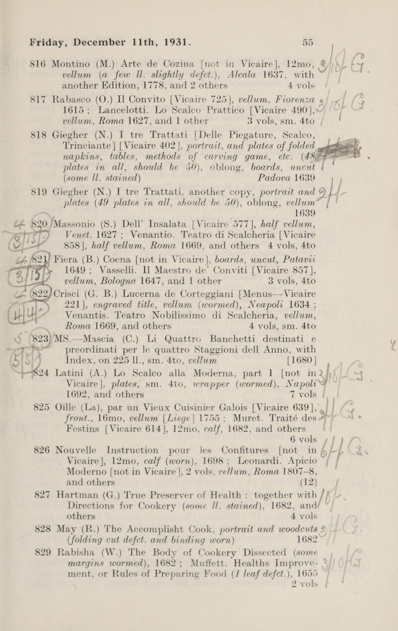 816 Montino (M.) Arte de Cozina [not in Vicaire], 12mo, vellum (a few Il. slightly defct.), Alcala 1637, with another Edition, 1778, and 2 others 4 vols 817 Rabasco (O.) I] Convito [Vicaire 725], vellum, Fiorenza 1615; Lancelotti. Lo Scalco Prattico [Vicaire 490 |, » : 818 Giegher (N.) I tre Trattati [Delle Piegature, Scalco,  819 Giegher (N.) I tre Trattati, another copy, portrait and plates (49 plates in all, should be 50), oblong, vellum® ~~ , 1639 é@ 820/Massonio (S.) Dell’ Insalata [Vicaire 577], half vellum, % + Venet. 1627; Venantio. Teatro di Scalcheria [ Vicaire 858 |, half vellum, Roma 1669, and others 4 vols, 4to Fiera (B.) Coena [not in Vicaire], boards, uncut, Patavir 1649 ; Vasselli. Il Maestro de’ Conviti [Vicaire 857], vellum, Bologna 1647, aus 1 other 3 vols, 4to 221], engraved title, iw Benet Neapoli 1634 ; Venantis. Teatro Nobilissimo di Sealcheria, vellum, . Roma 1669, and others 4 vols, sm. 4to 5 '823)/MS.—Mascia (C.) Li Quattro Banchetti destinati e - 7 : ry preordinati per le quattro Staggioni dell Anno, with Ol] Index, on 225 ll., sm. 4to, vellum [1680 | $24 Latini (A.) Lo eatet alla Moderna, part 1 [not in  1692, and others 7 vols | 825 Oille (La), par un Vieux Cuisinier Galois [Vicaire 639], front., 16mo, vellum [Liege] 1755 ; Muret. Traité des a Festins [Vicaire 614], 12mo, calf, 1682, and others 6 vols Vicaire |], 12mo, calf (worn), 1698 ; Leonardi. Apicio Moderno [not in Vicaire ], 2 vols, vellum, Roma 1807-8, and others (12) 827 Hartman (G.) True Preserver of Health : together with Ah6)- ie | j | others 4 vols 829 Rabisha (W.) The Body of Cookery Dissected (some ment, or Rules of Preparing Food (J leaf defct.), 1655