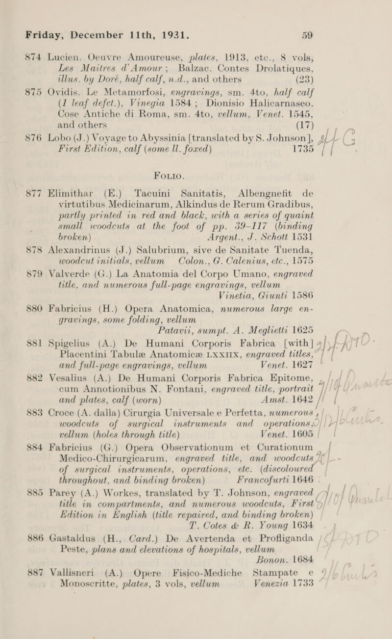 874 Lucien. Oeuvre Amoureuse, plates, 1913, etc., 8 vols, Les Maitres d Amour; Balzac. Contes Drolatiques, illus. by Doré, half calf, n.d., and others (23) 875 Ovidis. Le Metamorfosi, engravings, sm. 4to, half calf (1 leaf defct.), Vinegia 1584; Dionisio Halicarnaseo. Cose Antiche di Roma, sm. 4to, vellum, Venet. 1545, and others (17) L/ : 876 Lobo (J.) Voyage to Abyssinia [translated by 8. Johnson ], Ar | First Edition, calf (some I. foxed) 1735 Fouto. 877 Elimithar (E.) Tacuini Sanitatis, Albengnefit de virtutibus Medicinarum, Alkindus de Rerum Gradibus, partly printed in red and black, with a series of quaint small woodcuts at the foot of pp. 39-117 (binding broken) Argent., J. Schott 1531 878 Alexandrinus (J.) Salubrium, sive de Sanitate Tuenda, woodcut initials, vellum Colon., G. Calenius, etc., 1575 879 Valverde (G.) La Anatomia del Corpo Umano, engraved title, and numerous full-page engravings, vellum Vinetia, Giunti 1586 880 Fabricius (H.) Opera Anatomica, numerous large en- gravings, some folding, vellum Patavir, sumpt. A. Megliettr 1625 881 Spigelius (A.) De Humani Corporis Fabrica [with] 4/ if ny) Placentini Tabule Anatomice LxxIrx, engraved titles,” /°/ ° ~ and full-page engravings, vellum Venet. 1627 © 882 Vesalius (A.) De Humani Corporis Fabrica Epitome, , /, ./ cum Annotionibus N. Fontani, engraved title, ee [iY and plates, calf (worn) Amst. 1642 // | 883 Croce (A. dalla) Cirurgia Universale e Perfetta, numerous ae | woodcuts of surgical instruments and operations.) | YOu vellum (holes through title) Venet. 1605 | } 884 Fabricius (G.) Opera Observationum et Curationum . | Medico-Chirurgicarum, engraved title, and woodcuts /~ of surgical instruments, operations, ete. (discoloured throughout, and binding broken) Francofurti 1646 | 885 Parey (A.) Workes, translated by T. Johnson, engraved ON title in compartments, and numerous woodcuts, First} Edition in English (title repaired, and binding broken) — T. Cotes &amp; R. Young 1634 886 Gastaldus (H., Card.) De Avertenda et Profliganda Peste, plans and elevations of hospitals, vellum Bonon. 1684 887 Vallisneri (A.) Opere Fisico-Mediche Stampate e Monoscritte, plates, 3 vols, vellum Venezia 1733