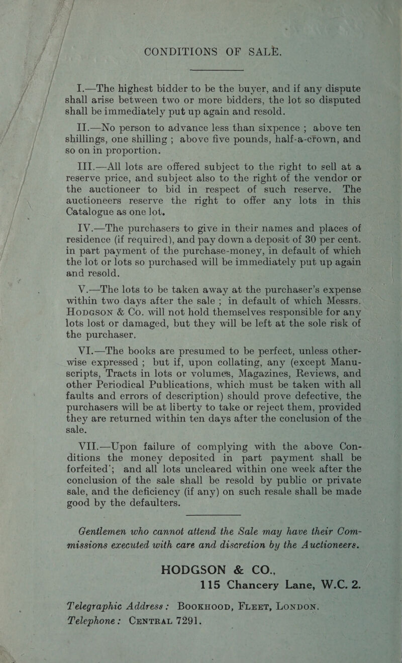 CONDITIONS OF SALE. ].—The highest bidder to be the buyer, and if any dispute shall arise between two or more bidders, the lot so disputed shall be immediately put up again and resold. II.—No person to advance less than sixpence ; above ten shillings, one shilling ; above five pounds, half-a-crown, and so on in proportion. IIT.—All lots are offered subject to the right to sell at a reserve price, and subject also to the right of the vendor or the auctioneer to bid in respect of such reserve. The auctioneers reserve the right to offer any lots in this Catalogue as one lot. IV.—The purchasers to give in their names and places of residence (if required), and pay down a deposit of 30 per cent. in part payment of the purchase-money, in default of which the lot or lots so purchased will be immediately put up again and resold. V.—The lots to be taken away at the purchaser’s expense within two days after the sale ; in default of which Messrs. Hopeson &amp; Co. will not hold themselves responsible for any lots lost or damaged, but they will be left at the sole risk of the purchaser, VI.—The books are presumed to be perfect, unless other- wise expressed ; but if, upon collating, any (except Manu- scripts, Tracts in lots or volumes, Magazines, Reviews, and other Periodical Publications, which must be taken with all faults and errors of description) should prove defective, the purchasers will be at liberty to take or reject them, provided they are returned within ten days after the conclusion of the sale. VII.—Upon failure of complying with the above Con- ditions the money deposited in part payment shall be forfeited’; and all lots uncleared within one week after the conclusion of the sale shall be resold by public or private sale, and the deficiency (if any) on such resale shall be made good by the defaulters. Gentlemen who cannot attend the Sale may have their Com- missions executed with care and discretion by the Auctioneers. HODGSON &amp; CO., 115 Chancery Lane, W.C. 2. Telegraphic Address: BookHoopD, FLEET, LONDON. Telephone: CENTRAL 7291.