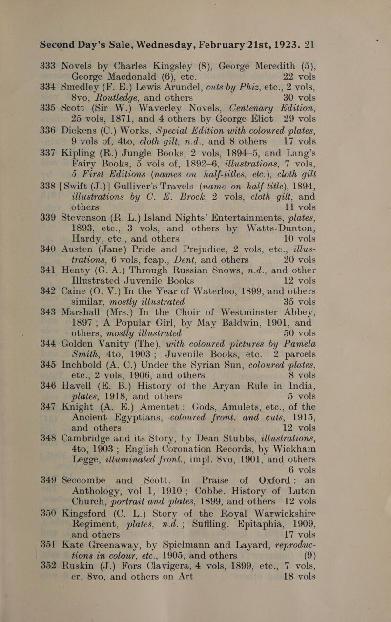 333 334 335 336 337 Novels by Charles Kingsley (8), George Meredith (5), Smedley (F. E.) Lewis Arundel, cuts by Phiz, etc., 2 vols, 8vo, Routledge, and others 30 vols Scott (Sir W.) Waverley Novels, Centenary Edition, 25 vols, 1871, and 4 others by George Eliot 29 vols Dickens (C.) Works, Special Edition with coloured plates, 9 vols of, 4to, cloth gilt, n.d., and 8 others 17 vols Kipling (R.) Jungle Books, 2 vols, 1894-5, and Lang’s Fairy Books, 5 vols of, 1892-6, allustrations, 7 vols, 5d First Editions (names on half-titles, etc.), cloth gilt 339 340 341 342 343 344 345 347 348 349 illustrations by C. H. Brock, 2 vols, cloth gilt, and others 11 vols Stevenson (R. L.) Island Nights’ Entertainments, plates, 1893, etc., 3 vols, and others by Watts-Dunton, Hardy, etc., and others 10 vols Austen (Jane) Pride and Prejudice, 2 vols, etc., slus- trations, 6 vols, icap., Dent, and others 20 vols Henty (G. A.) Through Russian Snows, n.d., and other Illustrated Juvenile Books 12 vols Caine (Q. V.) In the Year of Waterloo, 1899, and others similar, mostly illustrated 35 vols Marshall (Mrs.) In the Choir of Westminster Abbey, 1897; A Popular Girl, by May Baldwin, 1901, and others, mostly ilustrated 50 vols Golden Vanity (The), with coloured pictures by Pamela ~ Smith, 4to, 1903; Juvenile Books, etc. 2 parcels Inchbold (A. C.) Under the Syrian Sun, coloured plates, etc., 2 vols, 1906, and others 8 vols Havell (KE. B.) History of the Aryan Rule in India, . plates, 1918, and others 5 vols Knight (A. E.) Amentet: Gods, Amulets, etc.; of the Ancient Egyptians, coloured front. and cuts, 1915, and others | 12 vols Cambridge and its Story, by Dean Stubbs, slustrations, 4to, 1903 ; English Coronation Records, by Wickham Legge, illuminated front., impl. 8vo, 1901, and others . 6 vols Seccombe and Scott. In Praise of Oxford: an Anthology, vol 1, 1910; Cobbe. History of Luton Church, portrait and plates, 1899, and others 12 vols Kingsford (C. L.) Story of the Royal Warwickshire Regiment, plates, n.d.; Suffling. Epitaphia, 1909, and others 17 vols Kate Greenaway, by Spielmann and Layard, reproduc- tions in colour, etc., 1905, and others (9) Ruskin (J.) Fors Clavigera, 4 vols, 1899, etc., 7 vols, er. 8vo, and others on Art 18 vols