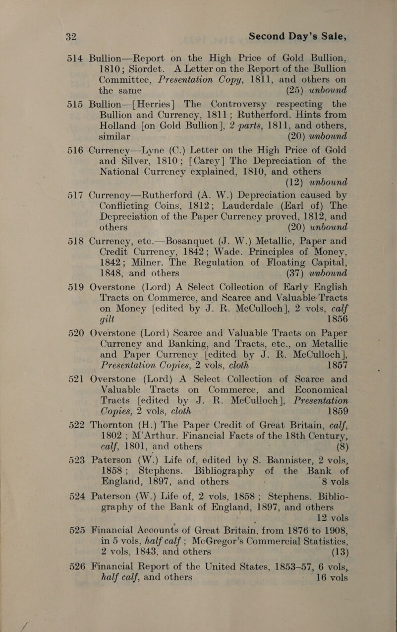 515 516 O17 519 524 525 526 Bullion—Report on the High Price of Gold Bullion, 1810; Siordet. A Letter on the Report of the Bullion Committee, Presentation Copy, 1811, and others on the same (25) unbound Bullion—{[ Herries] The Controversy respecting the Bullion and Currency, 1811; Rutherford. Hints from Holland [on Gold Bullion], 2 parts, 1811, and others, similar (20) unbound Currency—Lyne (C.) Letter on the High Price of Gold and Silver, 1810; [Carey] The Depreciation of the National Currency explained, 1810, and others (12) unbound Currency—Rutherford (A. W.) Depreciation caused by Conflicting Coins, 1812; Lauderdale (Earl of) The Depreciation of the Paper Currency proved, 1812, and others (20) unbound Currency, etc.—Bosanquet (J. W.) Metallic, Paper and Credit Currency, 1842; Wade. Principles of Money, 1842; Milner. The Regulation of Floating Capital, 1848, and others (37) unbound Overstone (Lord) A Select Collection of Early English Tracts on Commerce, and Scarce and Valuable Tracts on Money [edited by J. R. McCulloch], 2 vols, calf gilt 1856 Overstone (Lord) Scarce and Valuable Tracts on Paper Currency and Banking, and Tracts, etc., on Metallic and Paper Currency [edited by J. R. McCulloch], Presentation Copies, 2 vols, cloth 1857 Overstone (Lord) A Select Collection of Scarce and Valuable Tracts on Commerce, and Economical Tracts [edited by J. R. McCulloch], Presentation Copies, 2 vols, cloth 1859 Thornton (H.) The Paper Credit of Great Britain, calf, 1802 ; M’Arthur. Financial Facts of the 18th Century, calf, 1801, and others (8) Paterson (W.) Life of, edited by S. Bannister, 2 vols, 1858 ; Stephens. Bibliography of the Bank of England, 1897, and others ‘8 vols Paterson (W.) Life of, 2 vols, 1858 ; ‘Sepha Biblio- graphy of the Bank of England, 1897, and others 12 vols. Financial Accounts of Great Britain, from 1876 to 1908, in 5 vols, half calf ; McGregor’s Commercial Statistics, 2 vols, 1843, and others (13) Financial Report of the United States, 1853-57, 6 vols, half calf, and others 16 vols.
