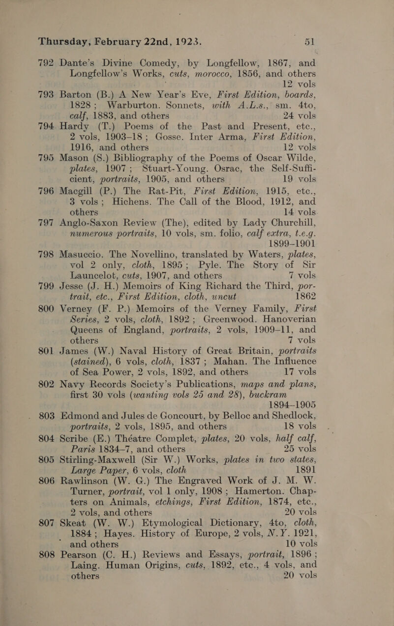 792 793 797 798 799 800 801 802 803 804 805 806 807 808 Dante’s Divine Comedy, by Longfellow, 1867, and Longfellow’s Works, cuts, morocco, 1856, and others 12 vols Barton (B.) A New Year’s Eve, First Edition, boards, 1828; Warburton. Sonnets, with A.L.s., sm. 4to, calf, 1883, and others 24 vols 2 vols, 1903-18; Gosse. Inter Arma, First Edition, 1916, and others 12 vols Mason (8.) Bibliography of the Poems of Oscar Wilde, plates, 1907; Stuart-Young. Osrac, the Self-Suffi- cient, portraits, 1905, and others 19 vols Macgill (P.) The Rat-Pit, First Edition, 1915, etc., 3 vols; Hichens. The Call of the Blood, 1912, and others 14 vols Anglo-Saxon Review (The), edited by Lady Churchill, numerous portraits, 10 vols, sm. folio, calf extra, t.e.g. 1899-1901 Masuccio. The Novellino, translated by Waters, plates, vol 2 only, cloth, 1895; Pyle. The Story of Sir Launcelot, cuts, 1907, and others 7 vols Jesse (J. H.) Memoirs of King Richard the Third, por- trait, ete., First Edition, cloth, uncut 1862 Verney (F. P.) Memoirs of the Verney Family, first Series, 2 vols, cloth, 1892; Greenwood. Hanoverian Queens of England, portraits, 2 vols, 1909-11, and others 7 vols James (W.) Naval History of Great Britain, portraits (stained), 6 vols, cloth, 1837; Mahan. The Influence of Sea Power, 2 vols, 1892, and others 17 vols Navy Records Society’s Publications, maps and plans, first 30 vols (wanting vols 25 and 28), buckram 1894-1905 Edmond and Jules de Goncourt, by Belloc and Shedlock, portraits, 2 vols, 1895, and others 18 vols Scribe (E.) Théatre Complet, plates, 20 vols, half calf, Paris 1834-7, and others 25 vols Stirling-Maxwell (Sir W.) Works, plates in two states, Large Paper, 6 vols, cloth 1891 Rawlinson (W. G.) The Engraved Work of J. M. W. Turner, portrait, vol 1 only, 1908 ; Hamerton. Chap- ters on Animals, etchings, First Edition, 1874, etc., 2 vols, and others 20 vols Skeat (W. W.) Etymological Dictionary, 4to, cloth, 1884; Hayes. History of Europe, 2 vols, N.Y. 1921, and others 10 vols Pearson (C. H.) Reviews and Essays, portrait, 1896 ; Laing. Human Origins, cuts, 1892, etc., 4 vols, and