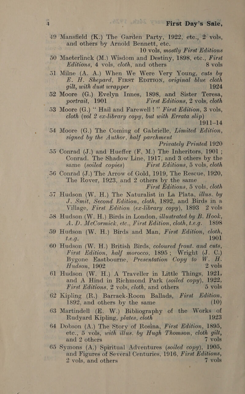 64 65 First Day’s Saie, and others by Arnold Bennett, etc. 10 vols, mostly First Hditions Maeterlinck (M.) Wisdom and Destiny, 1898, etc., Furst Editions, 4 vols, cloth, and others 8 vols Milne (A. A.) When We Were Very Young, cuts by E. H. Shepard, First Epirton, original blue cloth gilt, with dust wrapper 1924 Moore (G.) Evelyn Innes, 1898, and Sister Teresa, portrait, 1901 First Editions, 2 vols, cloth Moore (G.) “ Hail and Farewell! ’’ First Edition, 3 vols, cloth (vol 2 ex-library copy, but with Errata slip) . 1911-14 Moore (G.) The Coming of Gabrielle, Limited Edition, signed by the Author, half parchment Privately Printed 1920 Conrad (J.) and Hueffer (KF. M.) The Inheritors, 1901 ; Conrad. The Shadow Line, 1917, and 3 others by the same (soiled copies) First Editions, 5 vols, cloth Conrad (J.) The Arrow of Gold, 1919, The Rescue, 1920, The Rover, 1923, and 2 others by the same. First Editions, 5 vols, cloth J. Smit, Second Edition, cloth, 1892, and Birds in a Village, First Edition (ex-library copy), 1893 2 vols Hudson (W. H.) Birds in London, illustrated by B. Hook, A.D. McCormick, etc., First Edition, cloth, t.e.g. 1898 Hudson (W. H.) Birds and Man, First Edition, cloth, t.e.g. 1901 Hudson (W. H.) British Birds, colowred front. and cuts, First Edition, half morocco, 1895; Wright (J. C.) Bygone Eastbourne, Presentation Copy to W. H. Hudson, 1902 2 vols Hudson (W. H.) A Traveller in Little Things, 1921, and A Hind in Richmond Park (soiled copy), 1922, First Editions, 2 vols, cloth, and others 5 vols 1892, and others by the same (10) Martindell (E. W.) Bibliography of the Works of Rudyard Kipling, plates, cloth 1923 Dobson (A.) The Story of Rosina, First Edition, 1895, etc., 5 vols, with illus. by Hugh Thomson, cloth gilt, and 2 others 7 vols Symons (A.) Spiritual Adventures (soiled copy), 1905, and Figures of Several Centuries, 1916, First Editions,