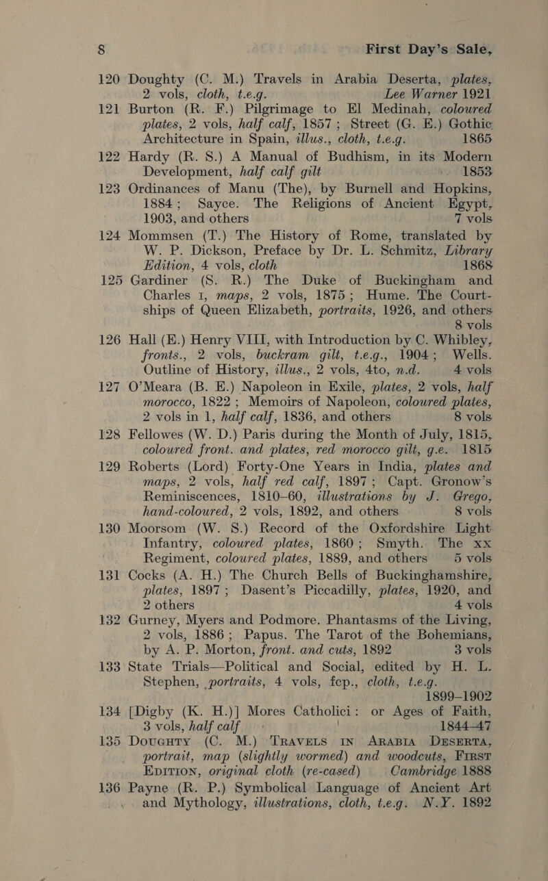 120 Doughty (C. M.) Travels in Arabia Deserta, plates, 2 vols, cloth, t.e.g. Lee Warner 1921 121 Burton (R. F.) Pilgrimage to El Medinah, colowred plates, 2 vols, half calf, 1857; Street (G. E.) Gothic Architecture in Spain, dllus., cloth, t.e.g. 1865. 122 Hardy (R. 8.) A Manual of Budhism, in its Modern Development, half calf gilt +. 1853 123 Ordinances of Manu (The), by Burnell and Hopkins, 1884; Sayce. The Religions of Ancient Egypt, 1903, and others 7 vols 124 Mommsen (T.) The History of Rome, translated by W. P. Dickson, Preface by Dr. L. Schmitz, Library Edition, 4 vols, cloth 1868 125 Gardiner (S. R.) The Duke of Buckingham and Charles 1, maps, 2 vols, 1875; Hume. The Court- ships of Queen Elizabeth, portraits, 1926, and others 8 vols 126 Hall (E.) Henry VIII, with Introduction by C. Whibley, fronts., 2 vols, buckram gili, t.e.g., 1904; Wells. Outline of History, illus., 2 vols, 4to, n.d. 4 vols 127 O’Meara (B. E.) Napoleon in Exile, plates, 2 vols, half morocco, 1822 ; Memoirs of Napoleon, coloured plates, 2 vols in 1, half calf, 1836, and others 8 vols 128 Fellowes (W. D.) Paris during the Month of July, 1815, coloured front. and plates, red morocco gilt, g.e. 1815 129 Roberts (Lord) Forty-One Years in India, plates and maps, 2 vols, half red calf, 1897; Capt. Gronow’s Reminiscences, 1810-60, illustrations by J. Grego, hand-coloured, 2 vols, 1892, and others 8 vols 130 Moorsom (W. 8.) Record of the Oxfordshire Light Infantry, coloured plates, 1860; Smyth. The xx Regiment, coloured plates, 1889, and others 5 vols 131 Cocks (A. H.) The Church Bells of Buckinghamshire, plates, 1897; Dasent’s Piccadilly, plates, 1920, and 2 others 4 vols 132 Gurney, Myers and Podmore. Phantasms of the Living, 2 vols, 1886; Papus. The Tarot of the Bohemians, by A. P. Morton, front. and cuts, 1892 3 vols 133 State Trials—Political and Social, edited by H. L. Stephen, portraits, 4 vols, fep., cloth, t.e.g. 1899-1902 134 [Digby (K. H.)] Mores Catholici: or Ages of Faith, 3 vols, half calf . 1844-47 135 Doveuty (C. M.) ‘TRavets In ARABIA DESERTA, portrait, map (slightly wormed) and woodcuts, FIRST Epition, original cloth (re-cased) | Cambridge 1888 136 Payne (R. P.) Symbolical Language of Ancient Art and Mythology, illustrations, cloth, t.eg. N.Y. 1892