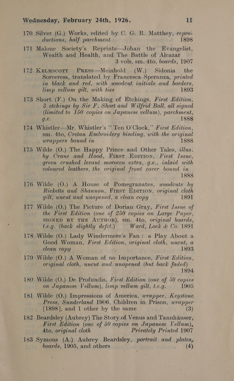 170 Ta 175 178 179 180 181 182 1188 Silver (G.) Works, edited by C. G. R. Matthey, repro- ductions, half parchment 1898 Malone Society’s Reprints—Johan the Evangelist, Wealth and Health, and The Battle of Alcazar : 3 vols, sm. 4to, boards, 1907 Sorceress, translated. by Francesca Speranza, printed tn black and red, with woodcut initials and borders, limp vellum gilt, with tres 1893 Short (F.) On the Making of Etchings, First Edition, 3 etchings by Sir F, Short and Wilfrid Ball, all signed (lumited to 150 copies on Japanese vellum), parchment, g.e. 1888 Whistler—Mr. Whistler’s “‘ Ten O’Clock,’’ First Edition, sm. 4to, Cretan Embroidery binding, with the original _ wrappers bound in 1888 Wilde (QO.) The Happy Prince and Other Tales, allus. by Crane and Hood, Kirst Epirion, First Issue, green crushed levant morocco extra, g.e., wnlaid with coloured leathers, the original front cover bound in | 1888 Wilde (O.) A House of Pomegranates, woodcuts by Ricketts and Shannon, Frrst Epirion, original cloth gilt, uncut and unopened, a clean copy 1891 Wilde (O.) The Picture of Dorian Gray, First Issue of the First Edition (one of 250 copies on Large Paper, SIGNED BY THE AUTHOR), sm. 4to, original boards, t.e.g. (back slightly defct.) © Ward, Lock &amp; Co. 1891 Good Woman, First Edition, original cloth, uncut, a clean copy | 1893 original cloth, uncut and unopened (but back faded) 1894 Wilde (O.) De Profundis, First Hdition (one of 50 copies on Japanese Vellum), limp vellum gilt, t.e.g. 1905 Wilde (O.) Impressions of America, wrapper, Keystone Press, Sunderland 1906, Children in Prison, wrapper [1898], and 1 other by the same . (3) Beardsley (Aubrey) The Story of Venus and Tannhauser, First Edition (one of 50 copies on Japanese Vellum), 4to, original cloth Privately Printed 1907 Symons (A.), Aubrey Beardsley, portrait and_ plates,