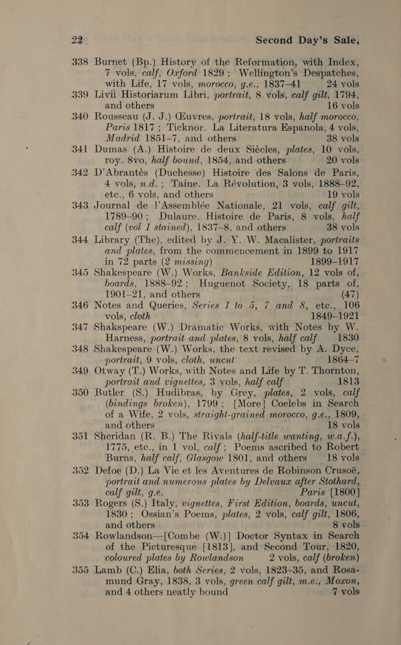 352 353 Second Day’s Sale, Burnet (Bp.) History of the Reformation, with Index, 7 vols, calf, Oxford 1829; Wellington’s Despatches, with Life, 17 vols, morocco, g.e., 1837-41 24 vols Livii Historiarum Libri, portrait, 8 vols, calf gilt, 1794, and others 16 vols Rousseau (J. J.) Giuvres, portrait, 18 vols, half morocco, Paris 1817 ; 'Ticknor. La Literatura Espanola, 4 vols, Madrid 1851-7, and others 38 vols Dumas (A.) Histoire de deux Siécles, plates, 10 vols, roy. 8vo, half bound, 1854, and others 20 vols D’Abrantés (Duchesse) Histoire des Salons de Paris, 4 vols, n.d.; Taine. La Révolution, 3 vols, 1888-92, te., 6 vols, and others 19 vols Journal de lAssemblée Nationale, 21 vols, calf gilt, 1789-90 ; Dulaure. Histoire de Paris, 8 vols, half calf (vol 1 stained), 1837-8, and others 38 vols Library (The), edited by J. Y. W. Macalister, portraits and plates, from the commencement in 1899 to 1917 in 72 parts (2 missing) 1899-1917. boards, 1888-92; Huguenot Society, 18 parts of, 1901-21, and others (47) Notes ond Queries, Series I to 5, 7 and 8, etc., 106 vols, cloth 1849-192] Shakspeare (W.) Dramatic Works, with Notes by W. Harness, portrait and plates, 8 vols, half calf 1830 Shakespeare (W.) Works, the text revised by A. Dyce, portrait, 9 vols, cloth, uncut 1864-7 Otway (T.) Works, with Notes and Life by T. Thornton, portrait and vignettes, 3 vols, half calf 1813 Butler (S.) Hudibras, by Grey, plates, 2 vols, calf (bindings broken), 1799; [More] Coelebs in Search of a Wife, 2 vols, straight-grained morocco, g.e., 1809, and others 18 vols Sheridan (R. B.) The Rivals (half-title wanting, w.a.f.), 1775, etc., in 1 vol, calf; Poems ascribed to Robert Burns, half calf, Glasgow 1801, and others 18 vols Defoe (D.) La Vie et les Aventures de Robinson Crusoé, portrait and numerous ee by Delvaux after Stothard, calf gilt, g.e. Paris [1800] Rogers (S.) Italy, vignettes, First Edition, boards, uncut, 1830; Ossian’s Poems, plates, 2 vols, calf gilt, 1806, and others 8 vols Rowlandson—[Combe (W.)] Doctor Syntax in Search of the Picturesque [1813], and Second Tour, 1820, coloured plates by Rowlandson 2 vols, calf (broken) Lamb (C.) Elia, both Series, 2 vols, 1823-35, and Rosa- mund Gray, 1838, 3 vols, green calf gilt, m.e., Moxon,