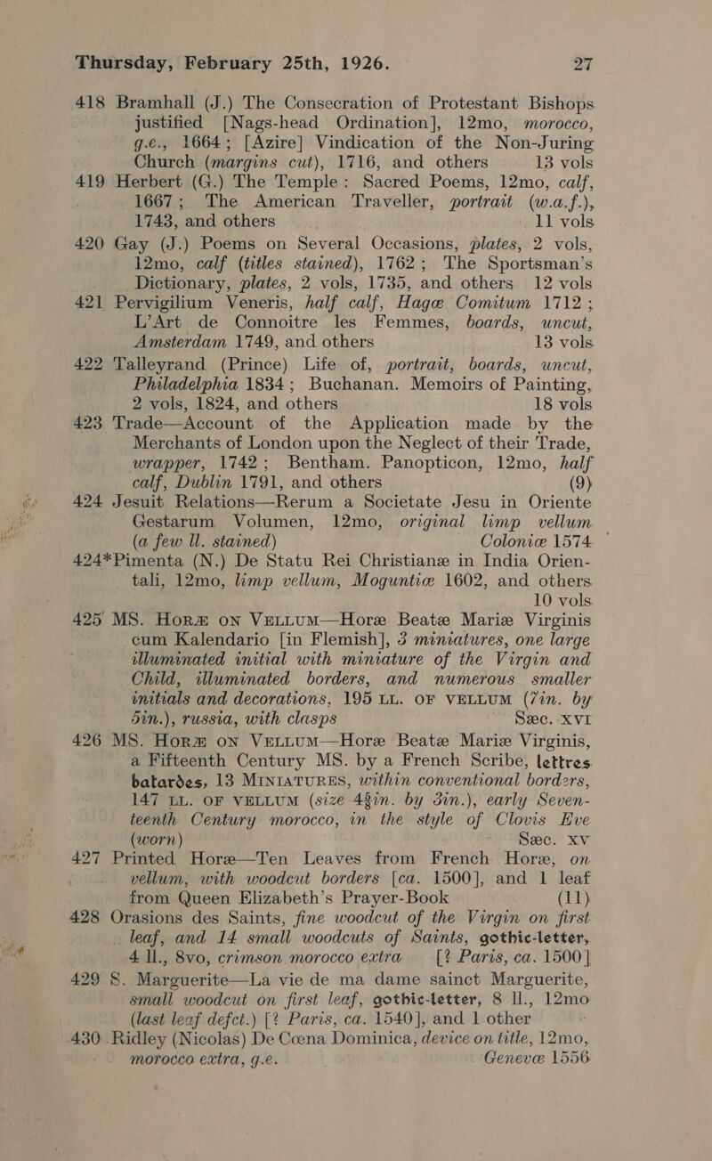 wig justified [Nags-head Ordination], 12mo, morocco, g.e., 1664; [Azire] Vindication of the Non-Juring Church (margins cut), 1716, and others 13 vols 419 Herbert (G.) The Temple: Sacred Poems, 12mo, calf, 1667; The American Traveller, portrait (w.a.f.), 420 Gay (J.) Poems on Several Occasions, plates, 2 vols, 12mo, calf (titles stained), 1762; The Sportsman’s 421 Pervigilium Veneris, half calf, Hage Comitum 1712 ; L’Art de Connoitre les Femmes, boards, uncut, 422 Talleyrand (Prince) Life of, portrait, boards, uncut, Philadelphia 1834; Buchanan. Memoirs of Painting, 423 Trade—Account of the Application made by the Merchants of London upon the Neglect of their Trade, wrapper, 1742; Bentham. Panopticon, 12mo, half 424 Jesuit Relations—Rerum a Societate Jesu in Oriente Gestarum Volumen, 12mo, original limp vellum (a few ll. stained) Colonice 1574 — 424*Pimenta (N.) De Statu Rei Christianz in India Orien- tali, 12mo, limp vellum, Moguntice 1602, and others 10 vols 425 MS. Hora on VeLttum—Hore Beate Marie Virginis cum Kalendario [in Flemish], 3 miniatures, one large iuminated initial with miniature of the Virgin and Child, illuminated borders, and numerous smaller unitials and decorations, 195 LL. OF VELLUM (7in. by din.), russia, with clasps Sec. XVI 426 MS. Horm on VeLtuum—Hore Beatz Marie Virginis, a Fifteenth Century MS. by a French Scribe, lettres. batardes, 13 MIntaTuREs, within conventional borders, 147 LL. OF VELLUM (size 48in. by Sin.), early Seven- teenth Century morocco, in the style of Clovis Hve (worn) Sec. Xv 427 Printed Hore—Ten Leaves from French Hore, on vellum, with woodcut borders [ca. 1500], and 1 leaf from Queen Elizabeth’s Prayer- Book (11) 428 Orasions des Saints, fine woodcut of the Virgin on first _ leaf, and 14 small woodcuts of Saints, gothic-letter, 4 ll., 8vo, crimson morocco extra [? Paris, ca. 1500] 429 S$. Marguerite—La vie de ma dame sainct Marguerite, small woodcut on first leaf, gothic-letter, 8 ll., 12mo (last leaf defect.) [? Paris, ca. 1540], and 1 other morocco extra, g.e. Genevee 1556