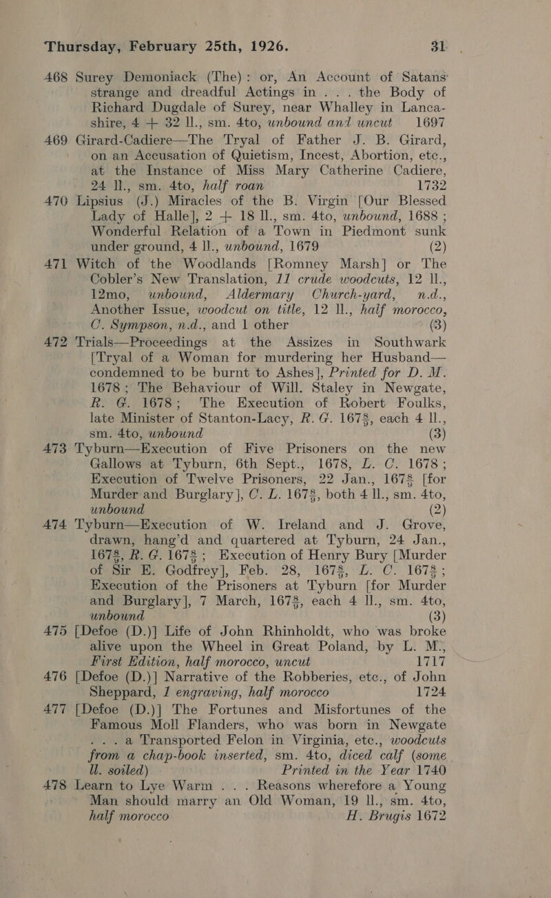 468 Surey Demoniack (The): or, An Account of Satans’ strange and dreadful Actings in... the Body of Richard Dugdale of Surey, near Whalley in Lanca- shire, 4 + 32 1l., sm. 4to, wnbound and uncut 1697 469 Girard-Cadiere—The Tryal of Father J. B. Girard, on an Accusation of Quietism, Incest, Abortion, etc., at the Instance of Miss Mary Catherine Cadiere, 24 ll., sm. 4to, half roan 1732 470 Lipsius (J.) Miracles of the B. Virgin [Our Blessed Lady of Halle], 2 + 18 ll., sm. 4to, unbound, 1688 ; Wonderful Relation of a Town in Piedmont sunk under ground, 4 ll., wnbound, 1679 . (2) A71 Witch of the Woodlands [Romney Marsh] or The Cobler’s New Translation, JJ crude woodcuts, 12 ll., 12mo, unbound, Aldermary Church-yard, n.d., Another Issue, woodcut on title, 12 ll., half morocco, C’. Sympson, n.d., and | other (3) 472 'Trials—Proceedings at the Assizes in Southwark [Tryal of a Woman for murdering her Husband— condemned to be burnt to Ashes], Printed for D. M. 1678; The Behaviour of Will. Staley in Newgate, R. G. 1678; The Execution of Robert Foulks, late Minister of Stanton-Lacy, R.G. 1678, each 4 IL, sm. 4to, unbound (3) 473 Tyburn—Execution of Five Prisoners on the new Gallows at Tyburn, 6th Sept., 1678, LZ. C. 1678; Execution of Twelve Prisoners, 22 Jan., 1678 [for Murder and Burglary], C. L. 1678, both 4 IL., sm. 4to, unbound (2) A74 Tyburn—Execution of W. Ireland and J. Grove, drawn, hang’d and quartered at Tyburn, 24 Jan., 1678, Rk. G. 1678; Execution of Henry Bury [Murder of Sir EH, Godfrey], Feb: 28, 1678, 0: C. 1678; Execution of the Prisoners at Tyburn [for Murder and Burglary], 7 March, 1678, each 4 ll., sm. 4to, unbound (3) 475 [Defoe (D.)] Life of John Rhinholdt, who was broke alive upon the Wheel in Great Poland, by L. M., First Edition, half morocco, uncut ys 476 [Defoe (D.)] Narrative of the Robberies, etc., of John Sheppard, J engraving, half morocco 1724 A477 [Defoe (D.)] The Fortunes and Misfortunes of the Famous Moll Flanders, who was born in Newgate . . . a Transported Felon in Virginia, etc., woodcuts from a chap-book inserted, sm. 4to, diced calf (some ll. sowled) Printed in the Year 1740 A478 Learn to Lye Warm . . . Reasons wherefore a Young Man should marry an Old Woman, 19 Il., sm. 4to, half morocco H. Brugis 1672