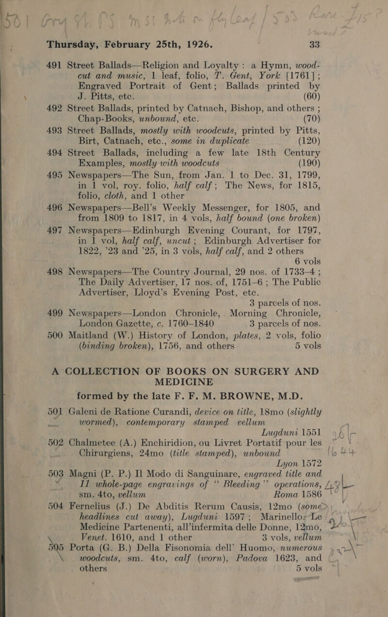 i HA Thursday, February 25th, 1926. 33 491 Street Ballads—Religion and Loyalty : a Hymn, wood- cut and music, 1 leaf, folio, T. Gent, York [1761]; Engraved Portrait of Gent; Ballads printed by J. Pitts, etc. (60) 492 Street Ballads, printed by Catnach, Bishop, and others ; Chap-Books, unbound, etc. (70) 493 Street Ballads, mostly with woodcuts, printed by Pitts, Birt, Catnach, etc., some in duplicate (120) 494 Street Ballads, including a few late 18th Century Examples, mostly with woodcuts (190) 495 Newspapers—The Sun, from Jan. ‘1 to Dec. 31, 1799, in | vol, roy. folio, half calf; The News, for 1815, folio, cloth, and 1 other 496 Newspapers—Bell’s Weekly Messenger, for 1805, and from 1809 to 1817, in 4 vols, half bound (one broken) 497 Newspapers—Edinburgh Evening Courant, for 1797, in | vol, half calf, uncut ; Edinburgh Advertiser for 1822, ‘23 and ’25, in 3 vols, half calf, and 2 others 6 vols 498 Resch Country Journal, 29 nos. of 1733-4 ; The Daily Advertiser, 17 nos. of, 1751-6 ; The Public Advertiser, Lloyd’s Evening Post, etc. 3 parcels of nos. 499 Newspapers—London Chronicle, Morning Chronicle, London Gazette, c. 1760-1840 3 parcels of nos. 500 Maitland (W.) History of London, plates, 2 vols, folio (binding broken), 1756, and others 5 vols MEDICINE formed by the late F. F. M. BROWNE, M.D. 501 Galeni de Ratione Curandi, device on title, 18mo (slightly | wormed), contemporary stamped vellum LTugduni 1551 502 Chalmetee (A.) Enchiridion, ou Livret Portatif pour les Chirurgiens, 24mo (tetle stamped), unbound 3 Lyon 1572 $03 Magni (P. P.) Il Modo di Sanguinare, engraved title and 11 whole-page engravings of “ Bleeding” operations, sm. 4to, vellum Roma 1586 headlines cut away), Lugduni 1597; Marinello 1 tO aN and 1 other 3 vols, vellum Sp Porta (G. B.) Della Fisonomia ae Huomo, numerous ee sm. 4to, calf (worn), Padova 1623, and pa} at a