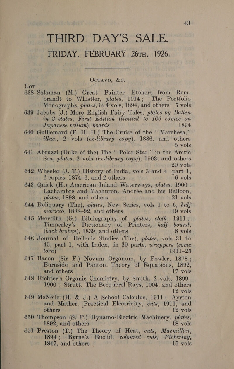 THIRD DAY'S SALE. FRIDAY, FEBRUARY 26rx, 1926. OctTAvo, &amp;C. Lor 638 Salaman (M.) Great Painter Etchers from Rem- brandt to Whistler, plates, 1914; The Portfolio Monographs, plates, in 4 vols, 1894, and others 7 vols 639 Jacobs (J.) More English Fairy Tales, plates by Batten in 2 states, First Edition (limited to 160 copies on Japanese vellum), boards 1894 640 Guillemard (F. H. H.) The Cruise of the ‘‘ Marchesa,” tllus., 2 vols (ex-library copy), 1886, and others 5 vols 641 Abruzzi (Duke of the) The “ Polar Star’ in the Arctic Sea, plates, 2 vols (ex-library copy), 1903, and others 20 vols 642 Wheeler (J. T.) History of India, vols 3 and 4 part 1, 2 copies, 1874-6, and 2 others 6 vols 643 Quick (H.) American Inland Waterways, plates, 1900 ; Lachambre and Machuron. Andrée and his Balloon, plates, 1898, and others 21 vols 644 Reliquary (The), plates, New Series, vols 1 to 6, half morocco, 1888-92, and others 19 vols 645 Meredith (G.) Bibliography of, plates, cloth, 1911 ; Timperley’s Dictionary of Printers, half bound, (back broken), 1839, and others 8 vols 646 Journal of Hellenic Studies (The), plates, vols 31 to 45, part 1, with Index, in 29 parts, wrappers (some torn) 1911-25 647 Bacon (Sir F.) Novum Organum, by Fowler, 1878 ; Burnside and Panton. Theory of Equations, 1892, and. others 17 vols 648 Richter’s Organic Chemistry, by Smith, 2 vols, 1899- 1900 ; Strutt. The Becquerel Rays, 1904, and others 12 vols 649 McNeile (H. &amp; J.) A School Calculus, 1911; Ayrton and Mather. Practical Electricity, cuts, 1911, and others 12 vols 650 Thompson (S. P.) Dynamo-Electric Machinery, plates, 1892, and others 18 vols 651 Preston (T.) The Theory of Heat, cuts, Macmillan, 1894; Byrne’s Euclid, coloured cuts, Pickering, 1847, and others | 15 vols