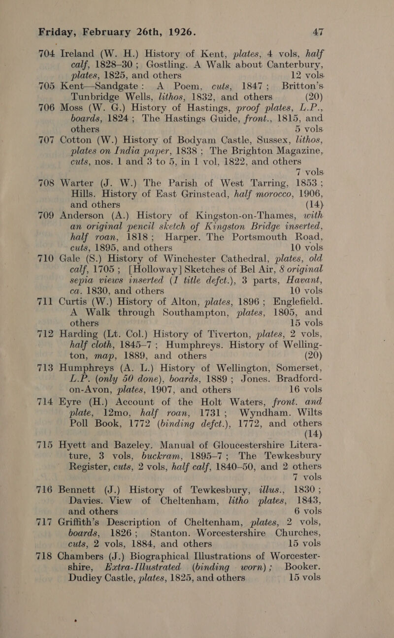 707 712 713 718 Ireland (W. H.) History of Kent, plates, 4 vols, half calf, 1828-30; Gostling. A Walk about Canterbury,  plates, 1825, and others 12 vols. Kent—Sandgate: A Poem, cuts, 1847; Britton’s Tunbridge Wells, lithos, 1832, and others (20) Moss (W. G.) History of Hastings, proof plates, L.P., boards, 1824; The Hastings Guide, front., 1815, and others 5 vols Cotton (W.) History of Bodyam Castle, Sussex, lithos, plates on India paper, 1838 ; The Brighton Magazine, cuts, nos. 1 and 3 to 5, in | vol, 1822, and others 7 vols Warter (J. W.) The Parish of West Tarring, 1853 ; Hills. History of East Grinstead, half morocco, 1906, and others (14) Anderson (A.) History of Kingston-on-Thames, with an original pencil sketch of Kingston Bridge inserted, half roan, 1818; Harper. The Portsmouth Road, cuts, 1895, and others 10 vols Gale (8.) History of Winchester Cathedral, plates, old calf, 1705 ; [Holloway] Sketches of Bel Air, S original sepia views inserted (1 title defct.), 3 parts, Havant, ca. 1830, and others 10 vols Curtis (W.) History of Alton, plates, 1896; Englefield. A Walk through Southampton, plates, 1805, and others 15 vols. Harding (Lt. Col.) History of Tiverton, plates, 2 vols, half cloth, 1845-7; Humphreys. History of Welling- ton, map, 1889, and others (20) Humphreys (A. L.) History of Wellington, Somerset, L.P. (only 50 done), boards, 1889 ; Jones. Bradford- on-Avon, plates, 1907, and others 16 vols Eyre (H.) Account of the Holt Waters, front. and plate, 12mo, half roan, 1731; Wyndham. Wilts Poll Book, 1772 (binding defct.), 1772, and others (14) Hyett and Bazeley. Manual of Gloucestershire Litera- ture, 3 vols, buckram, 1895-7; The Tewkesbury Register, cuts, 2 vols, half calf, 1840-50, and 2 others 7 vols Bennett (J.) History of Tewkesbury, «llus., 1830 ; Davies. View of Cheltenham, litho plates, 1843, and others 6 vols Griffith’s Description of Cheltenham, plates, 2 vols, boards, 1826; Stanton. Worcestershire Churches, cuts, 2 vols, 1884, and others 15 vols Chambers (J.) Biographical Illustrations of Worcester- shire, Extra-Illustrated. (binding _ worn); Booker. Dudiey Castle, plates, 1825, and others 15 vols