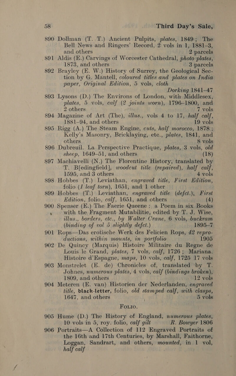 890 891 892 893 906 Doliman (T. T.) Ancient Pulpits, plates, 1849; The Bell News and Ringers’ Record, 2 vols in I, 1881-3, and others _. 2 parcels Aldis (E.) Carvings of Worcester Cathedral, photo plates, 1873, and others 3 parcels Brayley (EK. W.) History of Surrey, the Geological Sec- tion by G. Mantell, coloured titles and plates on India paper, Original Edition, 5 vols, cloth Dorking 1841-47 Lysons (D.) The Environs of London, with Middlesex, plates, 5 vols, calf (2 joints worn), 1796-1800, and 2 others 7 vols Magazine of Art (The), illus., vols 4 to 17, half calf, 1881—94, and others 19 vols Rigg (A.) The Steam Engine, cuts, half morocco, 1878 ; Kelly’s Masonry, Bricklaying, etc., plates, 1841, and others 8 vols Dubreuil. La Perspective Practique, Plage: 3 vols, old sheep, 1649-51, and others | (18) Machiavelli (N.) The Florentine History, translated by T. Bfedingfield], woodcut title (repaired), half calf, 1595, and 3 others 4 vols Hobbes (T.) Leviathan, engraved title, First Hdition, folio (J leaf torn), 1651, and 1 other . Hobbes (T.) Leviathan, engraved title (defct.), First Edition, folio, calf, 1651, and others (4) Spenser (H.) The Faerie Queene : a Poem in six Books with the Fragment Mutabilitie, edited by T. J. Wise, illus., borders, etc., by Walter Crane, 6 vols, buckram (binding of vol 5 slightly defct.) 1895-7 Rops—Das erotische Werk des Felicien Rops, 42 repro- ductions, within mounts, wn portfolio 1905 De Quincy (Marquis) Histoire Militaire du Regne de Louis le Grand, plates, 7 vols, calf, 1726; Mariana. Histoire d’Espagne, maps, 10 vols, calf, 1725 17 vols Monstrelet (EK. de) Chronicles of, translated ‘by T. Johnes, numerous plates, 4 vols, calf (bindings broken), 1809, and others . iw H12 vols Meteren (E. van) Historien der Nederlanden, engraved title, black-letter, folio, old stamped calf, with clasps, 1647, and others 5 vols Foutro. Hume (D.) The History of England, numerous plates, 10 vols in 5, roy. folio, calf gilt R. Bowyer 1806 Portraits—A Collection of 112 Engraved Portraits of the 16th and 17th Centuries, by Marshall, Faithorne, Loggan, Sandrart, and others, mounted, in 1 vol, half calf