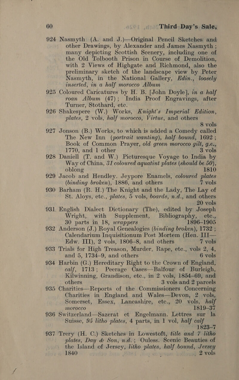 924 926 927 928 929 930 936 937 Nasmyth (A. and J.)—Original Pencil Sketches and other Drawings, by Alexander and James Nasmyth ; many depicting Scottish Scenery, including one of the Old Tolbooth Prison in Course of Demolition, with 2 Views of Highgate and Richmond, also the preliminary sketch of the landscape view by Peter Nasmyth, in the National Gallery, Hdin., loosely inserted, in a half morocco Album Coloured Caricatures by H. B. [John Doyle], in a half roan Album (47); India Proof Engravings, after Turner, Stothard, etc. Shakespere (W.) Works, Knight's Imperial Edition, plates, 2 vols, half morocco, Virtue, and others 8 vols Jonson (B.) Works, to which is added a Comedy called The New Inn (portrait wanting), half bound, 1692 ; Book of Common Prayer, old green morocco gilt, g.e., 1770, and 1 other 3 vols Daniell (T. and W.) Picturesque Voyage to India by Way of China, 31 coloured aquatint plates (should be 50), oblong 1810 Jacob and Hendley. Jeypore Enamels, colowred plates (binding broken), 1886, and others 7 vols Barham (R. H.) The Knight and the Lady, The Lay of St. Aloys, etc., plates, 5 vols, boards, n.d., and others 20 vols English Dialect Dictionary (The), edited by Joseph Wright, with Supplement, Bibliography, etc., 30 parts in 18, wrappers 1896-1905 Anderson (J.) Royal Genealogies (binding broken), 1732 ; Calendarium Inquisitionum Post Mortem (Hen. I1I— Edw. III), 2 vols, 1806-8, and others | 7 vols Trials for High Treason, Murder, Rape, etc., vols 2, 4, and 5, 1734-9, and others 6 vols Harbin (G.) Hereditary Right to the Crown of England, calf, 1713; Peerage Cases—Balfour of Burleigh, Kilwinning, Grandison, etc., in 2 vols, 1854-69, and others 3 vols and 2 parcels Charities—Reports of the Commissioners Concerning Charities in England and Wales—Devon, 2 vols, Somerset, Essex, Lancashire, etc., 20 vols, half Morocco 1819-37 Switzerland—Sazerat et Engelmann. Lettres sur la Suisse, 95 litho plates, 4 parts, in 1 vol, half calf ~ 1823-7 Trery (H. C.) Sketches in Lowestoft, title and 7 litho plates, Day &amp; Son, n.d.; Ouless. Scenic Beauties of the Island of Jersey, litho plates, nen bound, Jersey 1840 + OD% Nose 2 vols 