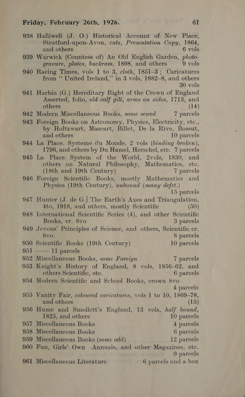 938 939 940 941 942 943 944 945 946 947 948 949 950 951 Halliwell (J. O.) Historical Account of New Place, Stratford-upon-Avon, cuts, Presentation Copy, 1864, and others 6 vols Warwick (Countess of) An Old English Garden, photo- gravure, plates, buckram, 1898, and others 9 vols Racing Times, vols 1 to 3, cloth, 1851-3; Caricatures from ‘*‘ United Ireland,” in 3 vols, 1882-8, and others 30 vols Harbin (G.) Hereditary Right of the Crown of England Asserted, folio, old-calf gilt, arms on sides, 1713, and others (14) Modern Miscellaneous Books, some sewed 7 parcels Foreign Books on Astronomy, Physics, Electricity, etc., by Holtzwart, Mascart, Billet, De la Rive, Bossut, and others 10 parcels La Place. Systeme du Monde, 2 vols (binding broken), 1796, and others by Du Hamel, Herschel, etc. 7 parcels La Place. System of the World, 2vols, 1830, and others on Natural Philosophy, Mathematics, etc. (18th and 19th Century) 7 parcels Foreign Scientific Books, mostly Mathematics and Physics (19th Century), unbound (many defct.) 15 parcels Hunter (J. de G.) The Earth’s Axes and Triangulation, 4to, 1918, and others, mostly Scientific (50) International Scientific Series (4), and other Scientific Books, cr. 8vo 3 parcels Jevons’ Principles of Science, and others, Scientific cr. 8vo. 8 parcels Scientific Books (19th Century) 10 parcels —— ll parcels | Miscellaneous Books, some Foreign 7 parcels Knight’s History of England, 8 vols, 1856-62, and others Scientific, ete. 6 parcels Modern Scientific and School Books, crown 8vo 4 parcels Vanity Fair, colowred caricatures, vols 1 to 10, 1869-78, and others (15) Hume and Smollett’s England, 13 vols, half bound, 1825, and others 10 parcels Miscellaneous Books 4 parcels Miscellaneous Books 6 parcels Miscellaneous Books (some odd) 12 parcels Fun, Girls’ Own Annuals, and other Magazines, etc. : 9 parcels