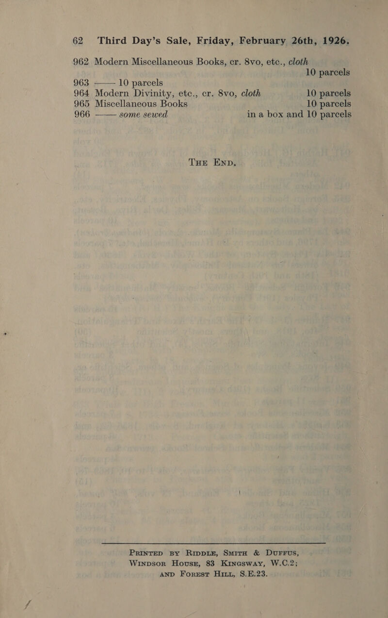 962 Modern Miscellaneous Books, cr. 8vo, etc., cloth  10 parcels 963 10 parcels 964 Modern Divinity, etc., cr. 8vo, cloth 10 parcels 965 Miscellaneous Books 10 parcels 966 —— some sewed in a box and 10 parcels THE END. PRINTED By RippDLE, SmirH &amp; DUFFUS, Winpsor Hovssz, 83 Kinasway, W.C.2; AND Forest Hitt, S.E.23.