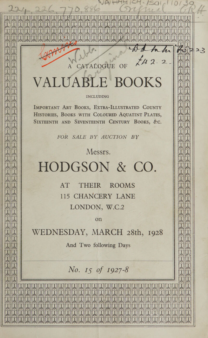 za bat seise Sy oH JPY rey he (OL i wal TMM RTT RMIT TET ER A Le Le a a               RST} SS  “pA! &amp; = ccc eee eee == == = 6 EE Ge i + Q Sie: x aaa co = ‘anh om Pecee  ceeee              oe , cio || } d OWL | ' ; A CATALOGUE OF LA a ap VALUABLE BOOKS Oo | | aja | INCLUDING ith | IMPORTANT ART Books, EXTRA-ILLUSTRATED COUNTY | HISTORIES, BOOKS WITH COLOURED AQUATINT PLATES, a | SIXTEENTH AND SEVENTEENTH ae Books, SC, ait | FOR SALE BY AUCTION BY iit | Messrs. Ee HODGSON &amp; CO. | ao | AT THEIR ROOMS tah 115 CHANCERY LANE | Gat | LONDON, W.C.2 euey aaeas | on Lt | | WU | )=~=$WEDNESDAY, MARCH 28th, 1928 ih | | And Two following Days toy | &amp; may ih ih | | No. 15 of 1927-8 enieae . ee new SANA S(AANNA IEA ONG AIA ANA AAA (ONO A(RNATOAIONNUONIGAONANIRGEN UIA SESE Ae A AR LAE EA A A ee LE ILO Be Am Le A A A A A A EMEA NCA NIAAA NEE MA AE a A ee a UBS A LE A A LO ALE AM A AL LM 8 LY ciceeeee eee  ord a—   noe eeeeecceee = = CK 