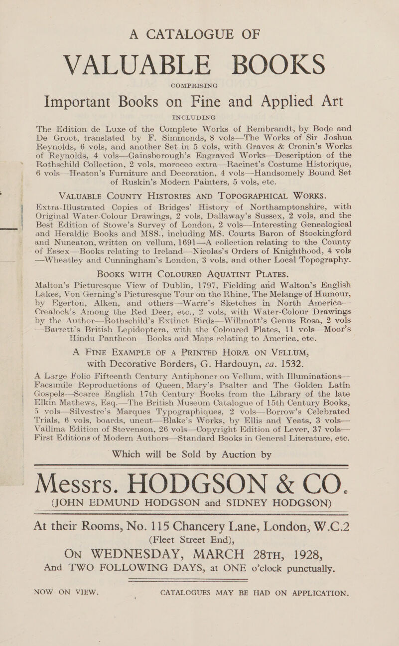 A CATALOGUE OF VALUABLE BOOKS COMPRISING: Important Books on Fine and Applied Art INCLUDING The Edition de Luxe of the Complete Works of Rembrandt, by Bode and De Groot, translated by F. Simmonds, 8 vols—The Works of Sir Joshua Reynolds, 6 vols, and another Set in 5 vols, with Graves &amp; Cronin’s Works of Reynolds, 4 vols—Gainsborough’s Engraved Works—Description of the Rothschild Collection, 2 vols, morocco extra—Racinet’s Costume Historique, 6 vols—Heaton’s Furniture and Decoration, 4 vols—Handsomely Bound Set of Ruskin’s Modern Painters, 5 vols, ete. VALUABLE COUNTY HISTORIES AND TOPOGRAPHICAL WORKS. Extra-Ilustrated Copies of Bridges’ History of Northamptonshire, with Original Water-Colour Drawings, 2 vols, Dallaway’ s Sussex, 2 vols, and the Best Edition of Stowe’s Survey of London, 2 vols—Interesting Genealogical and Heraldic Books and MSS., including MS. Courts Baron of Stockingford and Nuneaton, written on vellum, 1691—A collection relating to the County of Essex—Books relating to Ireland—Nicolas’s Orders of Knighthvod, 4 vols —Wheatley and Cunningham’s London, 3 vols, and other Local Topography. BOOKS WITH COLOURED AQUATINT PLATES. Malton’s ee View of Dublin, 1797, Fielding and Walton’s English Lakes, Von Gerning’s Picturesque Tour on the Rhine, The Melange of Humour, by Egerton, ‘Nikon, and others—Warre’s Sketches in North America— Crealock’s Among the Red Deer, etc., 2 vols, with Water-Colour Drawings by the Author—Rothschild’s Extinct Birds—Willmott’s Genus Rosa, 2 vols Hindu Pantheon—-Books and Maps relating to America, etc. A FINE EXAMPLE OF A PRINTED HORM ON VELLUM, with Decorative Borders, G. Hardouyn, ca. 1532. A Large Folio Fifteenth Century Antiphoner on Vellum, with Iluminations— Facsimile Reproductions of Queen. Mary’s Psalter and The Golden Latin Gospels—Scaree English 17th Century Books from the Library of the late Elkin Mathews, Esq.—The British Museum Catalogue of 15th Century Books, 5 vols—Silvestre’s Marques Typographiques, 2 vols—Borrow’s Celebrated Trials, 6 vols, boards, uncut—-Blake’s Works, by Ellis and Yeats, 3 vols— Vailima Hdition of Stevenson, 26 vols—Copyright Edition of Lever, 37 vols— First Editions of Modern Authors—Standard Books in General Literature, ete. Which will be Sold by Auction by     At fete Resing No. 115 Chancery awe. London, W. C. 2 (Bleet Street End); On WEDNESDAY, MARCH 28TH, 1928, And TWO FOLLOWING DAYS, at ONE o’clock punctually. NOW ON VIEW. CATALOGUES MAY BE HAD ON APPLICATION.