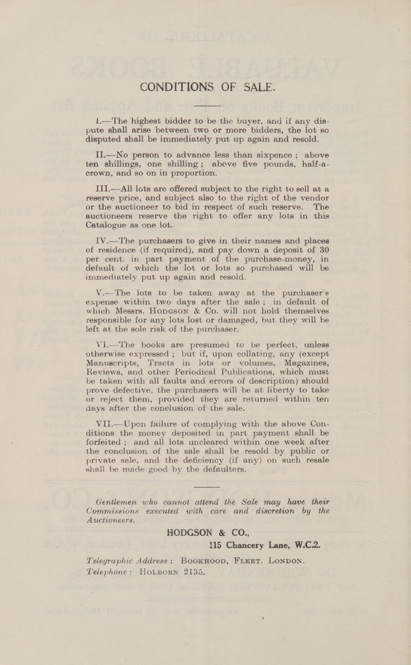 CONDITIONS OF SALE. 1.—The highest bidder to be the buyer, and if any dis- pute shall arise between two or more bidders, the lot so disputed shall be immediately put up again and resold. Ii.—No person to advance less than sixpence ; above ten shillings, one shilling; above five pounds, half-a- crown, and so on in proportion. ITI.—All lots are offered subject to the right to sell at a reserve price, and subject also to the right of the vendor or the auctioneer to bid in respect of such reserve. The auctioneers reserve the right to offer any lots in this Catalogue as one lot. IV.—The purchasers to give in their names and places of residence (if required), and pay down a deposit of 30 per cent. in part payment of the purchase-money, in default of which the lot or lots so purchased will be immediately put up again and resold. V.—The lots to be taken away at the purchaser's expense within two days after the sale; in default of which Messrs. Hopason &amp; Co. will not hold themselves responsible for any lots lost or damaged, but they will be left at the sole risk of the purchaser. Vi.—The books are presumed to be perfect, unless otherwise expressed ; but if, upon collating, any (except Manuscripts, Tracts in lots or volumes, Magazines, Reviews, and other Periodical Publications, which must be taken with all faults and errors of description) should prove defective, the purchasers will be at liberty to take or reject them, provided they are returned within ten days after the conclusion of the sale. ViIl.—Upon failure of complying with the above Con- ditions the’ money deposited in part payment shall be forfeited ; and all lots uncleared within one week after the conclusion of the sale shall be resold by public or private sale, and the deficiency (if any.) on such resale shall be made good by the defaulters. Gentlemen. who cannot attend the Sale may have their Commissions executed with care and discretion by the Auctioneers. HODGSON &amp; CO. 115 Chancery Lane, W.C.2. Telegraphic Address: BookHoop, FLEET. LONDON. Telephone: Housorn 2135.