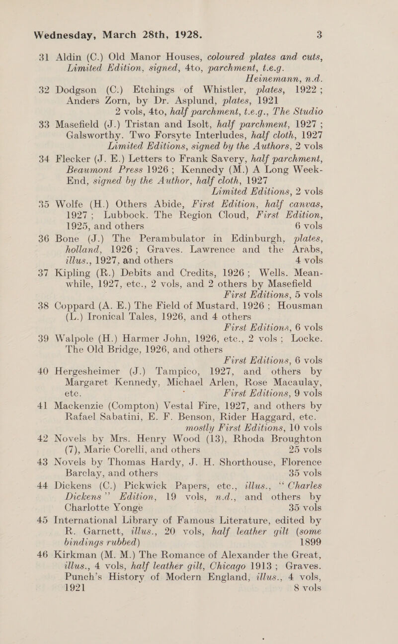 do O4- 36 o7 38 39 40 41 42 43 a4 45 46 Aldin (C.) Old Manor Houses, coloured plates and cuts, Limited Edition, signed, 4to, parchment, t.e.g. Hevnemann, n.d. Dodgson (C.) Etchings of Whistler, plates, 1922 ; Anders Zorn, by Dr. Asplund, plates, 1921 2 vols, Ato, half parchment, t.e.g., The Studio Masefield (J.) Tristan and Isolt, half parchment, 1927 ; Galsworthy. Two Forsyte Interludes, half cloth, 1927 Inmited Editions, signed by the Authors, 2 vols Flecker (J. E.) Letters to Frank Savery, half parchment, Beaumont Press 1926; Kennedy (M.) A Long Week- End, signed by the Author, half cloth, 1927 Limited Editions, 2 vols Wolfe (H.) Others Abide, First Hdition, half canvas, 1927; Lubbock. The Region Cloud, First Hdition, 1925, and others 6 vols Bone (J.) The Perambulator in Edinburgh, plates, holland, 1926; Graves. Lawrence and the Arabs, tllus., 1927, and others | 4 vols Kipling (R.) Debits and Credits, 1926; Wells. Mean- while, 1927, etc., 2 vols, and 2 others by Masefield ; First Editions, 5 vols Coppard (A. E.) The Field of Mustard, 1926 ; Housman (L.) Ironical Tales, 1926, and 4 others | First Editions, 6 vols Walpole (H.) Harmer John, 1926, etc., 2 vols; Locke. The Old Bridge, 1926, and others First Editions, 6 vols Hergesheimer (J.) Tampico, 1927, and others by Margaret Kennedy, Michael Arlen, Rose Macaulay, etc. First Editions, 9 vols Mackenzie (Compton) Vestal Fire, 1927, and others by Rafael Sabatini, E. F. Benson, Rider Haggard, etc. mostly First Hditions, 10 vols Novels by Mrs. Henry Wood (13), Rhoda Broughton (7), Marie Corelli, and others 25 vols Novels by Thomas Hardy, J. H. Shorthouse, Florence Barclay, and others 35 vols Dickens (C.) Pickwick Papers, etc., illus., “‘ Charles Dickens”’ Edition, 19 vols, n.d., and others by Charlotte Yonge 35 vols International Library of Baa Literature, edited by R. Garnett, alus., 20 vols, half leather gilt (some bindings rubbed) 1899 illus., 4 vols, half leather gilt, Chicago 1913; Graves. Punch’s History of Modern England, illus., 4 vols,