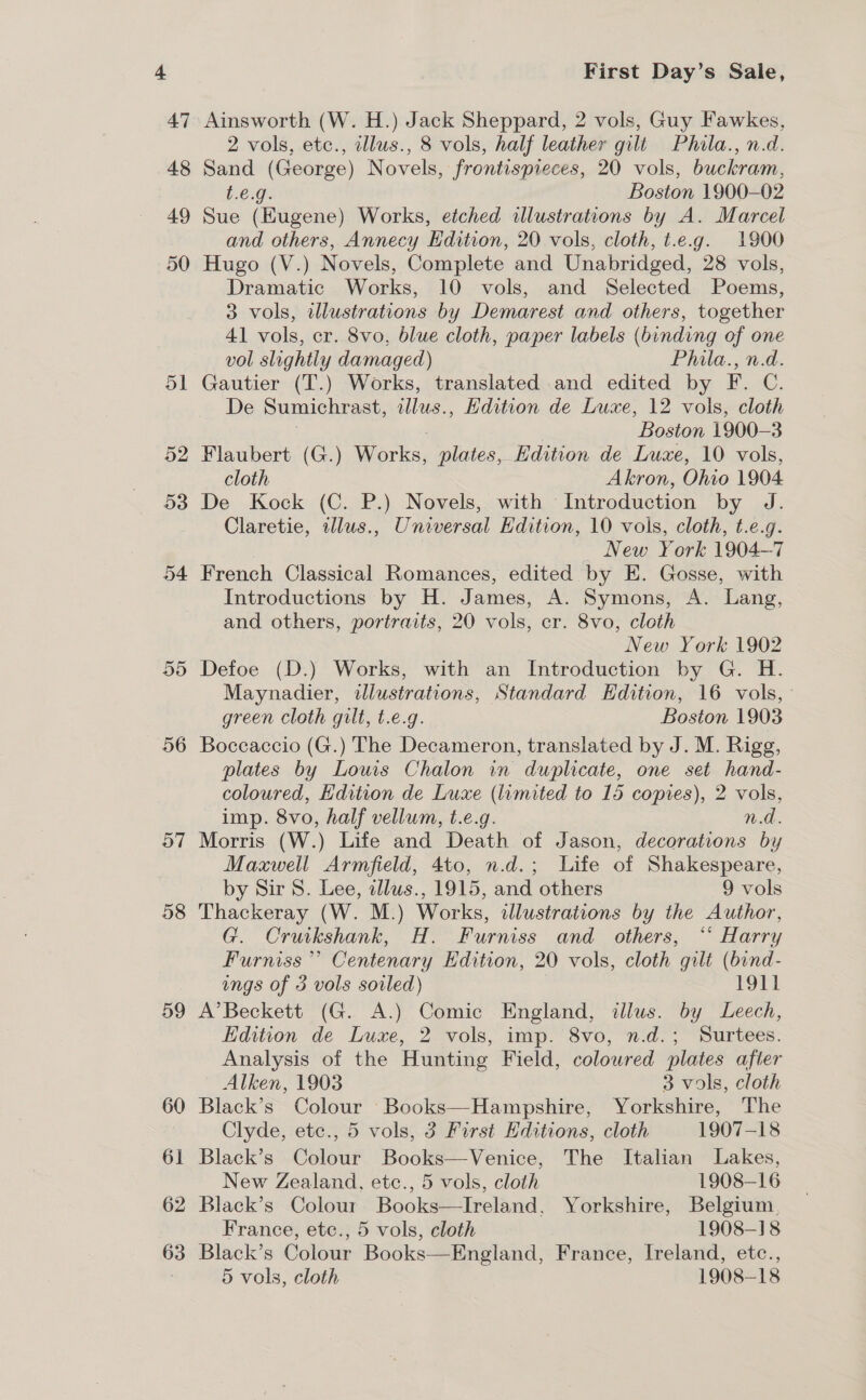 56 57 58 59 60 61 62 63 First Day’s Sale, Ainsworth (W. H.) Jack Sheppard, 2 vols, Guy Fawkes, 2 vols, etc., illus., 8 vols, half leather gilt Phila., n.d. Sand (George) Novels, frontispieces, 20 vols, buckram, t.e.g. Boston 1900-02 Sue (EKugene) Works, etched illustrations by A. Marcel and others, Annecy Edition, 20 vols, cloth, t.e.g. 1900 Hugo (V.) Novels, Complete and Unabridged, 28 vols, Dramatic Works, 10 vols, and Selected Poems, 3 vols, wlustrations by Demarest and others, together 41 vols, er. 8vo, blue cloth, paper labels (binding of one vol slightly damaged) Phitla., n.d. Gautier (T.) Works, translated and edited by F. C. De Sumichrast, allus., Edition de Luxe, 12 vols, cloth “Boston 1900-3 Flaubert (G.) Marks: plates, Edition de Luxe, 10 vols, cloth Akron, Ohio 1904 De Kock (C. P.) Novels, with ‘Introduction by J. Claretie, illus., Universal Edition, 10 vols, cloth, t.e.g. New York 1904-7 French Classical Romances, edited by E. Gosse, with Introductions by H. James, A. Symons, A. Lang, and others, portraits, 20 vols, cr. 8vo, cloth New York 1902 Defoe (D.) Works, with an Introduction by G. H. Maynadier, iJlustrations, Standard Edition, 16 vols, ° green cloth gilt, t.e.g. Boston 1903 Boccaccio (G.) The Decameron, translated by J. M. Rigg, plates by Louis Chalon in duplicate, one set hand- coloured, Hdition de Luxe (lamited to 15 copies), 2 vols, imp. 8vo, half vellum, t.e.g. n.d. Morris (W.) Life and Death of Jason, decorations by Maxwell Armfield, 4to, n.d.; Life of Shakespeare, by Sir 8. Lee, allus., 1915, and others 9 vols Thackeray (W. M.) Works, illustrations by the Author, G. Cruikshank, HY” Furniss and others, “° Harry Furniss” Centenary Edition, 20 vols, cloth gilt (bind. ings of 3 vols soiled) 1911 A’Beckett (G. A.) Comic England, illus. by Leech, Edition de Luxe, 2 vols, imp. 8vo, n.d.; Surtees. Analysis of the Hunting Field, coloured plates after Alken, 1903 3 vols, cloth Black’s Colour Books—Hampshire, Yorkshire, The Clyde, ete., 5 vols, 3 First Editions, cloth 1907-18 Black’s Colour Books—Venice, The Italian Lakes, New Zealand, etc., 5 vols, cloth 1908-16 Black’s Colour Books—Ireland, Yorkshire, Belgium, France, etc., 5 vols, cloth 1908-18 Black’s Colour Books—England, France, Ireland, etc.,