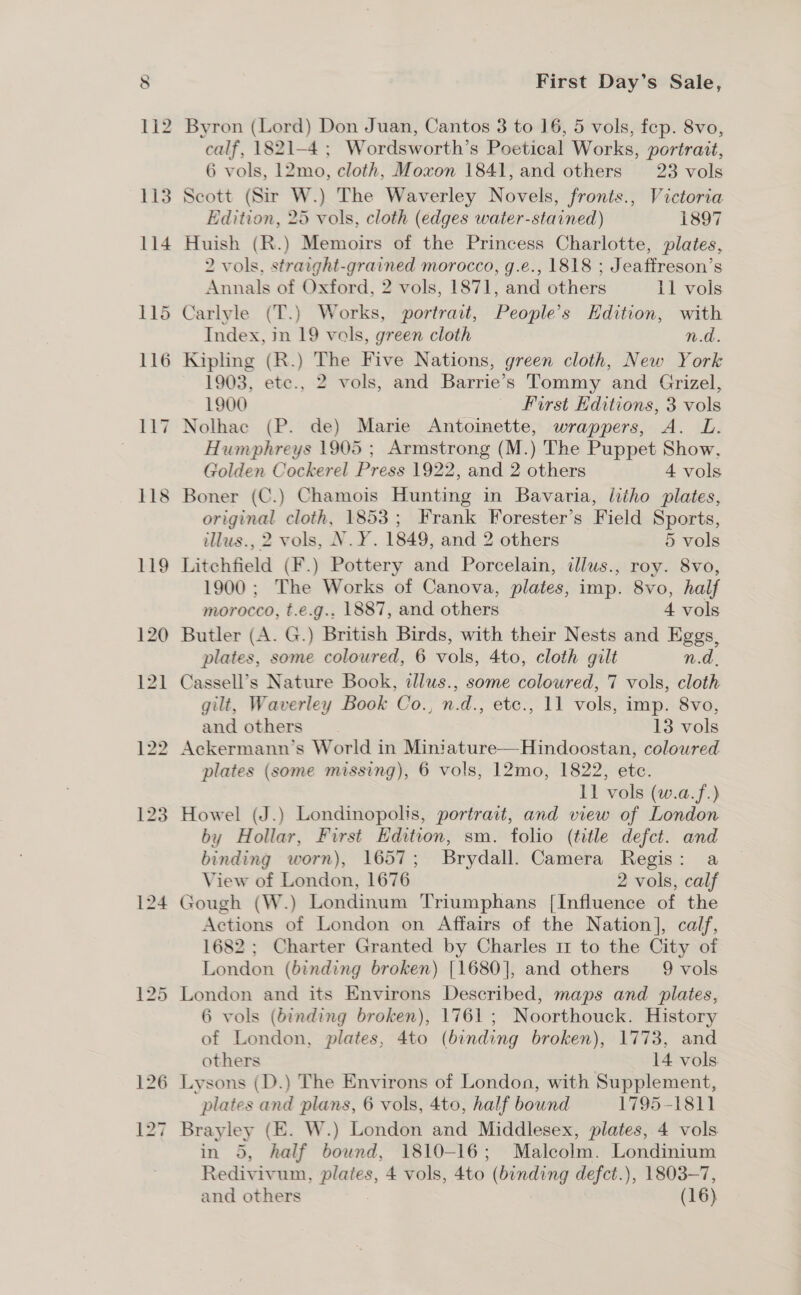 First Day’s Sale, calf, 1821-4 ; Wordsworth’s Poetical Works, portrait, 6 vols, 12mo, cloth, Moxon 1841, and others 23 vols Scott (Sir W.) The Waverley Novels, fronts., Victoria Edition, 25 vols, cloth (edges water-stained) 1897 Huish (R.) Memoirs of the Princess Charlotte, plates, 2 vols. straight-grained morocco, g.e., 1818 ; Jeaffreson’s Annals of Oxford, 2 vols, 1871, and others Il vols Carlyle (T.) Works, portrait, People’s Edition, with Index, in 19 vols, green cloth n.d. Kipling (R.) The Five Nations, green cloth, New York 1903, etc., 2 vols, and Barrie’s Tommy and Grizel, 1900 First Editions, 3 vols Nolhac (P. de) Marie Antoinette, wrappers, A. L. Humphreys 1905 ; Armstrong (M.) The Puppet Show. Golden Cockerel Press 1922, and 2 others 4 vols Boner (C.) Chamois Hunting in Bavaria, litho plates, original cloth, 1853; Frank Forester’s Field Sports, illus., 2 vols, N. ¥. 1849, and 2 others 5 vols Litchfield (F.) Pottery and Porcelain, illus., roy. 8vo, 1900 ; The Works of Canova, plates, imp. 8vo, half morocco, t.e.g., 1887, and others 4 vols plates, some coloured, 6 vols, 4to, cloth gilt n.d. Cassell’s Nature Book, illus., some coloured, 7 vols, cloth gilt, Waverley Book Co., n.d., etc., 11 vols, imp. 8vo, and others’. 13 vols plates (some missing), 6 vols, 12mo, 1822, etc. 11 vols (w.a.f.) Howel (J.) Londinopolis, portrait, and view of London by Hollar, First Edition, sm. folio (title defct. and binding worn), 1657; Brydall. Camera Regis: a View of London, 1676 2 vols, calf yough (W.) Londinum Triumphans [Influence of the Actions of London on Affairs of the Nation], calf, 1682; Charter Granted by Charles 11 to the City of London (binding broken) [1680], and others 9 vols London and its Environs Described, maps and plates, 6 vols (binding broken), 1761; Noorthouck. History of London, plates, 4to (binding broken), 1773, and others 14 vols Lysons (D.) The Environs of London, with Supplement, plates and plans, 6 vols, 4to, half bound 1795-1811 in 5, half bound, 1810-16; Malcolm. Londinium Redivivum, plates, 4 vols, 4to (binding defct.), 1803-7,