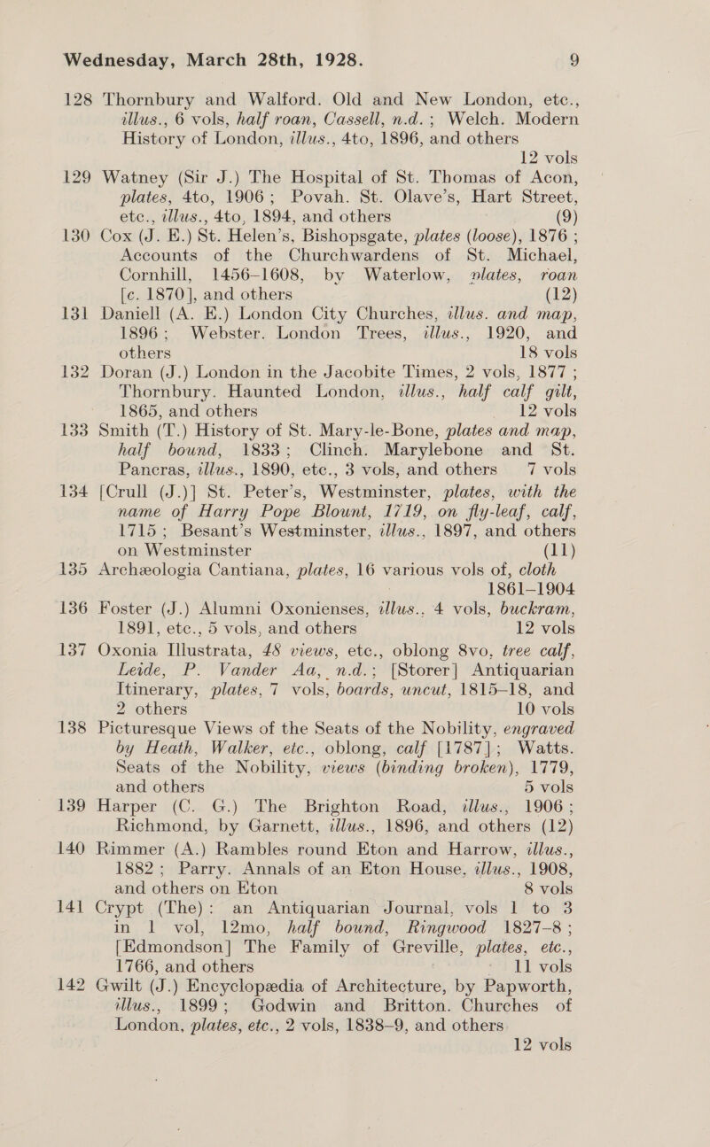 128 129 130 138 Thornbury and Walford. Old and New London, etc., illus., 6 vols, half roan, Cassell, n.d.; Welch. Modern History of London, illus., 4to, 1896, and others 12 vols Watney (Sir J.) The Hospital of St. Thomas of Acon, plates, 4to, 1906; Povah. St. Olave’s, Hart Street, etc., cllus., 4to, 1894, and others (9) Cox (J. E.) St. Helen’s, Bishopsgate, plates (loose), 1876 ; Accounts of the Churchwardens of St. Michael, Cornhill, 1456-1608, by Waterlow, lates, roan [c. 1870], and others (12) Daniell (A. E.) London City Churches, dlus. and map, 1896; Webster. London Trees, dllus., 1920, and others 18 vols Doran (J.) London in the Jacobite Times, 2 vols, 1877 ; Thornbury. Haunted London, illus., half calf gilt, 1865, and others — 12 vols Smith (T.) History of St. Mary-le-Bone, plates and map, half bound, 1833; Clinch. Marylebone and St. Pancras, illus., 1890, etc., 3 vols, and others 7 vols [Crull (J.)] St. Peter’s, Westminster, plates, with the name of Harry Pope Blount, 1719, on fly-leaf, calf, 1715; Besant’s Westminster, illws., 1897, and others on Westminster (11) Archeologia Cantiana, plates, 16 various vols of, cloth 1861-1904 1891, etc., 5 vols, and others 12 vols Oxonia Illustrata, 48 views, etc., oblong 8vo, tree calf, Leide, P. Vander Aa, n.d.; [Storer] Antiquarian Itinerary, plates, 7 vols, boards, uncut, 1815-18, and 2 others 10 vols Picturesque Views of the Seats of the Nobility, engraved by Heath, Walker, etc., oblong, calf [1787]; Watts. Seats of the Nobility, views (binding broken), 1779, and others 5 vols Harper (C. G.) The Brighton Road, allus., 1906 ; Richmond, by Garnett, illws., 1896, and others (12) Rimmer (A.) Rambles round Eton and Harrow, illus., 1882; Parry. Annals of an Eton House, illus., 1908, and others on Eton | 8 vols Crypt (The): an Antiquarian Journal, vols 1 to 3 in 1 vol, 12mo, half bound, Ringwood 1827-8 ; [Edmondson] The Family of Greville, plates, eic., 1766, and others - 11 vols Gwilt (J.) Encyclopedia of Architecture, by Papworth, illus., 1899; Godwin and Britton. Churches of London, plates, etc., 2 vols, 1838-9, and others. 12 vols