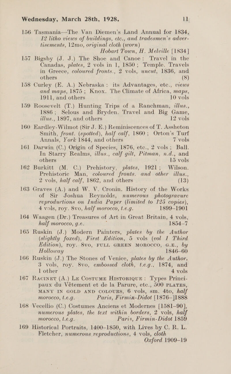 157 158 159 160 161 162 163 166 167 168 169 12 litho views of buildings, etc., and tradesmen’s adver- tisements, 12mo, original cloth (worn) Hobart Town, H. Melville [1834 ] Bigsby (J. J.) The Shoe and Canoe: Travel in the Canadas, plates, 2 vols in 1, 1850; Temple. Travels in Greece, coloured fronts., 2 vols, uncut, 1836, and others (8) Curley (E. A.) Nebraska: its Advantages, etc., views and maps, 1875 ; Knox. The Climate of Africa, maps, 1911, and others 10 vols Roosevelt (T.) Hunting Trips of a Ranchman, dllus., 1886; Selous and Bryden. Travel and Big Game, illus., 1897, and others 12 vols EKardley- Wilmot (Sir J. E.) Reminiscences of T. Assheton Smith, front. (spotted), half calf, 1860; Orton’s. Turf Annals, York 1844, and others 7 vols Darwin (C.) Origin of Species, 1876, etc., 2 vols; Ball. In Starry Realms, illus., calf gilt, Pitman, is d., and others — 15 vols Burkitt (M. C.) Prehistory, plates, 1921; Wilson. Prehistoric Man, colowred fronts. and. other illus., 2 vols, half calf, 1862, and others (13) Graves (A.) and W. V. Cronin. History of the Works of Sir Joshua Reynolds, numerous photogravure reproductions on India Paper (limited to 125 copies), 4 vols, roy. 8vo, half morocco, t.e.g. — 1899-1901 Waagen (Dr.) Treasures of Art in Great Britain, 4 vols, half morocco, g.é 1854-7 Ruskin (J.) uidaadn Painters, plates by the Author (slightly foxed), First Hdition, 5 vols (vol 1 Third Hdition), roy. 8vo, FULL GREEN MOROCCO, G.E., by Holloway - 1846-60 Ruskin (J.) The Stones of Venice, plates by the Author, 3 vols, roy. 8vo, embossed cloth, t.e.g., 1874, and 1 other 4 vols Racinet (A.) Le Costume Historique: Types Princi- paux du Vétement et de la Parure, etc., 500 PLATES, MANY IN GOLD AND COLOURS, 6 vols, sm. 4to, half morocco, t.e.g. Paris, Firmin-Didot |1876—|1888 Vecellio (C.) Costumes Anciens et Modernes [1581-90], numerous plates, the text within borders, 2 vols, half morocco, t.e.g. Paris, Firmin-Didot 1859 Historical Portraits, 1400-1850, with Lives by C. R. L. _ Fletcher, nwmerous reproductions, 4 vols, cloth Oxford 1909-19
