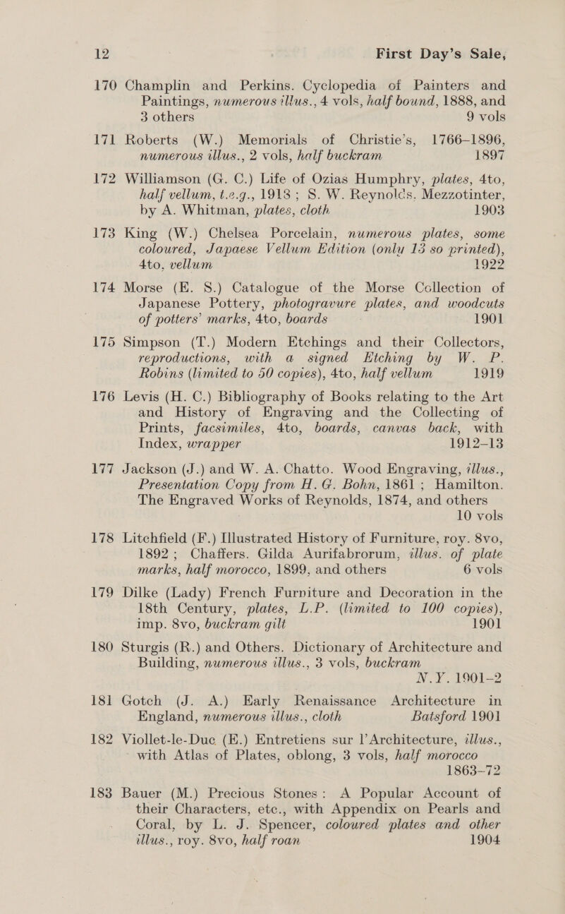 170 ee 172 173 174 176 177 178 lieth) 180 18] 182 183 Champlin and Perkins. Cyclopedia of Painters and Paintings, numerous illus., 4 vols, half bound, 1888, and 3 others 9 vols Roberts (W.) Memorials of Christie’s, 1766-1896, numerous illus., 2 vols, half buckram 1897 Williamson (G. C.) Life of Ozias Humphry, plates, 4to, half vellum, t.e.g., 19138; S. W. Reynolds. Mezzotinter, by A. Whitman, plates, cloth 1903 King (W.) Chelsea Porcelain, numerous plates, some coloured, Japaese Vellum Edition (onlu 15 so printed), 4to, vellum 1922 Morse (E. 8.) Catalogue of the Morse Ccllection of Japanese Pottery, photogravure plates, and woodcuts of potters’ marks, 4to, boards 1901 Simpson (T.) Modern Etchings and their Collectors, reproductions, with a signed Htching by W. P. Robins (umited to 50 copies), 4to, half vellum 1919 Levis (H. C.) Bibliography of Books relating to the Art and History of Engraving and the Collecting of Prints, facsimiles, 4to, boards, canvas back, with Index, wrapper 1912-13 Jackson (J.) and W. A. Chatto. Wood Engraving, 7llus., Presentation Copy from H.G. Bohn, 1861 ; Hamilton. The Engraved Works of Reynolds, 1874, and others 10 vols Litchfield (F'.) Illustrated History of Furniture, roy. 8vo, 1892; Chaffers. Gilda Aurifabrorum, dllus. of plate marks, half morocco, 1899, and others 6 vols Dilke (Lady) French Furniture and Decoration in the 18th Century, plates, L.P. (lumited to 100 copies), imp. 8vo, buckram gilt | 1901 Sturgis (R.) and Others. Dictionary of Architecture and Building, numerous illus., 3 vols, buckram N.Y. 1901-2 Gotch (J. A.) Early Renaissance Architecture in England, numerous illus., cloth Batsford 1901 Viollet-le-Duc (E.) Entretiens sur l’Architecture, allus., with Atlas of Plates, oblong, 3 vols, half morocco 1863-72 Bauer (M.) Precious Stones: A Popular Account of their Characters, etc., with Appendix on Pearls and Coral, by L. J. Spencer, coloured plates and other llus., roy. 8vo, half roan 1904