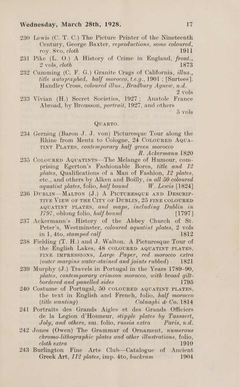 230 231 232 236 238 239 240 241 242 243 Lewis (C. T. C.) The Picture Printer of the Nineteenth Century, George Baxter, reproductions, some coloured, roy. 8vo, cloth 1911 Pike (L. O.) A History of Crime in England, front., 2 vols, cloth 1873 Cumming (C. F. G.) Granite Crags of California, clus., title autographed, half morocco, t.e.g., 1901 ; [Surtees ]. Handley Cross, coloured illus., Bradbury Agnew, n.d. 2 vols Vivian (H.) Secret Societies, 1927; Anatole France Abroad, by Brousson, portrait, 1927, and others | 5 vols QUARTO. Gerning (Baron J. J. von) Picturesque Tour along the Rhine from Mentz to Cologne, 24 CoLouRED AQua- TINT PLATES, contemporary half green morocco hk. Ackermann 1820 CoLouRED AquaTtints—The Melange of Humour, com- prising Egerton’s Fashionable Bores, title and 12 plates, Qualifications of a Man of Fashion, 12 plates, etc., and others by Alken and Boilly, in all 50 coloured aquatint plates, folio, half bound W. Lewis [1824] Dusitin—Matton (J.) A PICTURESQUE AND DESCRIP- TIVE VIEW OF THE City oF DUBLIN, 25 FINE COLOURED AQUATINT PLATES, and maps, including Dublin im 1797, oblong folio, half bound eee Ackermann’s History of the Abbey Church of St. Peter’s, Westminster, coloured aquatint plates, 2 vols in 1, 4to, stamped calf 1812 Fielding (T. H.) and J. Walton. A Picturesque Tour of the English Lakes, 48 COLOURED AQUATINT PLATES, FINE IMPRESSIONS, Large Paper, red morocco extra (outer margins water-stained and joints rubbed) 1821 Murphy (J.) Travels in Portugal in the Years 1789-90, plates, contemporary crimson morocco, with broad gilt- bordered and panelled sides 7 1795 Costume of Portugal, 50 COLOURED AQUATINT PLATES, the text in English and French, folio, half morocco (title wanting) Colnaghi &amp; Co. 1814 Portraits des Grands Aigles et des Grands Officiers de la Legion d’Honneur, stipple plates by Tassaert, Joly, and others, sm. folio, russia extra Paris, n.d. Jones (Owen) The Grammar of Ornament, ‘numerous chromo-lithographic plates and other illustrations, folio, cloth extra 3 19190 Burlington Fine Arts) Club—Catalogue of Ancient