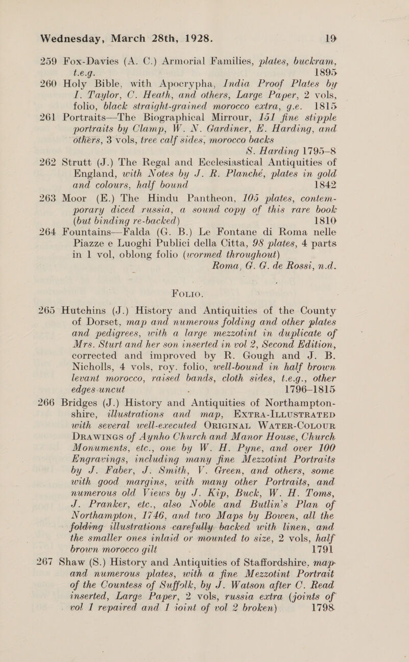 I. Taylor, C. Heath, and others, Large Paper, 2 vols, folio, black straight-grained morocco extra, g.e. 1815 portraits by Clamp, W. N. Gardiner, H. Harding, and S. Harding 1795-8 England, with Notes by J. R. Planché, plates in gold and colours, half bound 1842 porary diced russia, a sound copy of this rare book (but binding re-backed) 1810 266 Piazze e Luoghi Publici della Citta, 9S plates, 4 parts in 1 vol, oblong folio (wormed throughout) Roma, G. G. de Rossi, n.d. Fouio. of Dorset, map and numerous folding and other plates and pedigrees, with a large mezzotint in duplicate of Mrs. Sturt and her son inserted in vol 2, Second Hdition, corrected and improved by R. Gough and J. B. Nicholls, 4 vols, roy. folio, well-bound in half brown levant morocco, raised bands, cloth sides, t.e.g., other edges uncut 1796-1815 shire, dlustrations and map, ExTRA-ILLUSTRATED with several well-executed ORIGINAL WATER-COLOUR Drawines of Aynho Church and Manor House, Church Monuments, etc., one by W. H. Pyne, and over 100 Engravings, including many fine Mezzotint Portraits by J. Faber, J. Smith, V. Green, and others, some with good margins, with many other Portraits, and numerous old Views by J. Kip, Buck, W. H. Toms, J. Pranker, etc., also Noble and Butlin’s Plan of Northampton, 1746, and two Maps by Bowen, all the the smaller ones inlaid or mounted to size, 2 vols, half brown morocco gilt 1791 and numerous plates, with a fine Mezzotint Portrait of the Countess of Suffolk, by J. Watson after C. Read mserted, Large Paper, 2 vols, russia extra (joints of vol I repaired and I ioint of vol 2 broken) 1798.