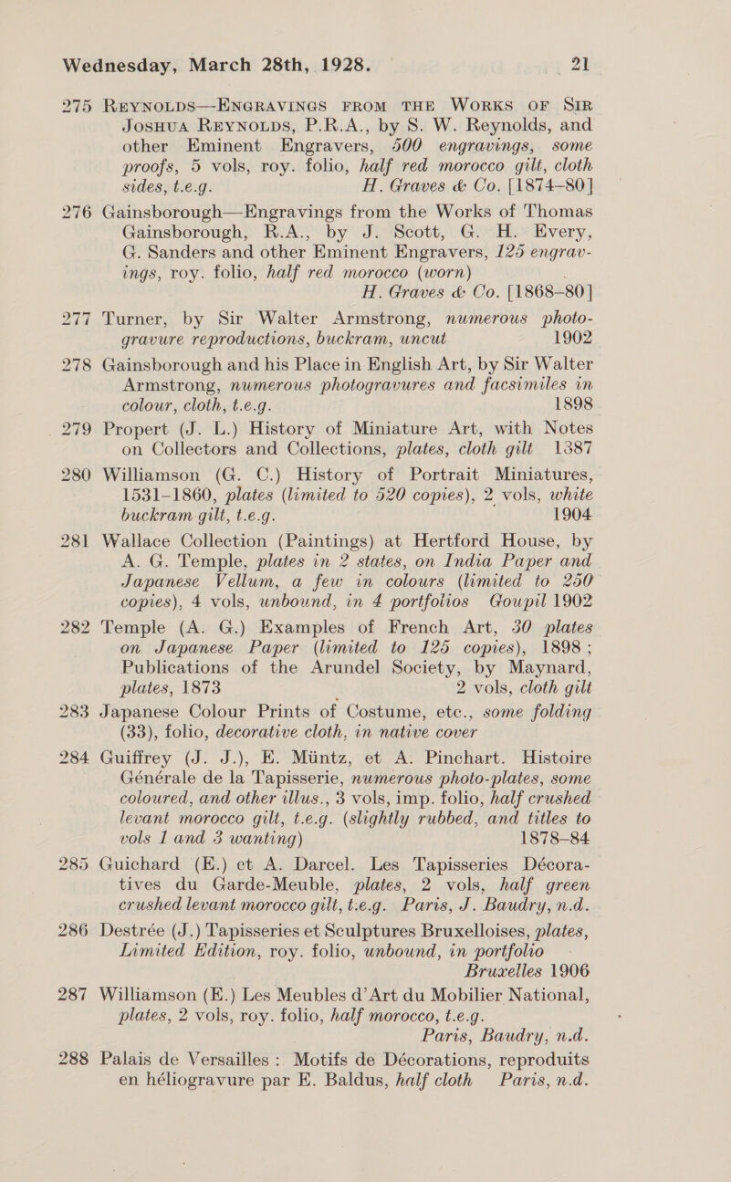 275 REYNOLDS—ENGRAVINGS FROM THE WORKS OF SIR JosHuA Rrynoups, P.R.A., by 8. W. Reynolds, and other Eminent Engravers, 500 engravings, some proofs, 5 vols, roy. folio, half red morocco gilt, cloth sides, t.e.g. H. Graves &amp; Co. [1874-80] 276 Gainsborough—Engravings from the Works of Thomas Gainsborough, R.A., by J. Scott, G. H. Every, G. Sanders and other Eminent Engravers, 125 engrav- ings, roy. folio, half red morocco (worn) : H. Graves &amp; Co. [1868-80 ] 277 Turner, by Sir Walter Armstrong, numerous photo- gravure reproductions, buckram, uncut 1902 278 Gainsborough and his Place in English Art, by Sir Walter Armstrong, numerous photogravures and facsimiles in colour, cloth, t.e.g. 1898 279 Propert (J. L.) History of Miniature Art, with Notes on Collectors and Collections, plates, cloth gilt 1387 280 Williamson (G. C.) History of Portrait Miniatures, 1531-1860, plates (lumited to 520 copies), 2 vols, white buckram gilt, t.e.g. 1904 281 Wallace Collection (Paintings) at Hertford House, by A. G. Temple, plates in 2 states, on India Paper and Japanese Vellum, a few in colours (limited to 250 copies), 4 vols, unbound, in 4 portfolios Goupil 1902 282 Temple (A. G.) Examples of French Art, 30 plates on Japanese Paper (limited to 125 copies), 1898 ; Publications of the Arundel Society, by Maynard, plates, 1873 : 2 vols, cloth gilt 283 Japanese Colour Prints of Costume, etc., some folding (33), folio, decorative cloth, in native cover 284 Guiffrey (J. J.), E. Mitintz, et A. Pinchart. Histoire Générale de la Tapisserie, numerous photo-plates, some coloured, and other illus., 3 vols, imp. folio, half crushed levant morocco gilt, t.e.g. (slightly rubbed, and titles to vols Land 3 wanting) 1878-84 285 Guichard (E.) et A. Darcel. Les Tapisseries Décora- tives du Garde-Meuble, plates, 2 vols, half green crushed levant morocco gilt, t.e.g. Paris, J. Baudry, n.d. 286 Destrée (J.) Tapisseries et Sculptures Bruxelloises, plates, Inmited Edition, roy. folio, unbound, in portfolio | Bruxelles 1906 287 Williamson (E.) Les Meubles d’Art du Mobilier National, plates, 2 vols, roy. folio, half morocco, t.e.g. Paris, Baudry, n.d. 288 Palais de Versailles : Motifs de Décorations, reproduits en héliogravure par E. Baldus, half cloth Paris, n.d.
