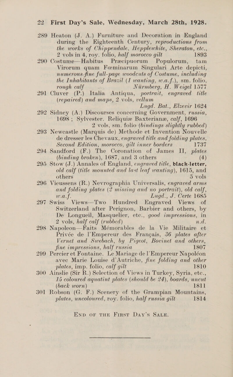 301 First Day’s Sale, Wednesday, March 28th, 1928. Heaton (J. A.) Furniture and Decoration in England during the Eighteenth Century, reproductions from the works of Chippendale, Hepplewhite, Sheraton, etc., Costume—Habitus Precipuorum Populorum, tam Virorum quam Foeminarum Singulari Arte depicti, numerous.fine full-page woodcuts of Costwme, including the Inhabitants of Brazil (1 wanting, w.a.f.), sm. folio, rough calf Niirmberg, H. Weigel 1577 Cluver (P.) Italia Antiqua, portrait, engraved title (repaired) and maps, 2 vols, vellum : Lugd. Bat., Elzevir 1624 Sidney (A.) Discourses concerning Government, russia, 1698 ; Sylvester. Reliquiz Baxteriane, calf, 1696 2 vols, sm. folio (bindings slightly rubbed) Newcastle (Marquis de) Methode et Invention Nouvelle de dresser les Chevaux, engraved title and folding plates, Second Edition, morocco, gilt inner borders Wal (binding broken), 1687, and 3 others (4) Stow (J.) Annales of England, engraved title, black-letter, old calf (title mounted and last leaf wanting), 1615, and others 5 vols Vieussens (R.) Nevrographia Universalis, engraved arms and folding plates (2 missing and no portrait), old calf, w.a.f. Lugd., J. Certe 1685 Swiss Views—Two Hundred Engraved Views of Switzerland after Perignon, Barbier and others, by De Longueil, Masquelier, etc., good impressions, in 2 vols, half calf (rubbed) 10). Napoleon—Faits Mémorables de la Vie Militaire et Privée de | Empereur des Frangais, 56 plates after Vernet and Swebach, by Pigeot, Bovinet and others, fine impressions, half russia 1807 Percier et Fontaine. Le Mariage de | Empereur Napoléon avec Marie Louise d’Autriche, fine folding and other plates, imp. folio, calf gilt 1810 Ainslie (Sir R.) Selection of Views in Turkey, Syria, etc., 15 coloured aquatint plates (should be 24), boards, uncut (back worn) 1811 Robson (G. F.) Scenery of the Grampian Mountains, plates, uncoloured, roy. folic, half russia gilt 1814 ENpD oF THE Frrst Day’s SALE.