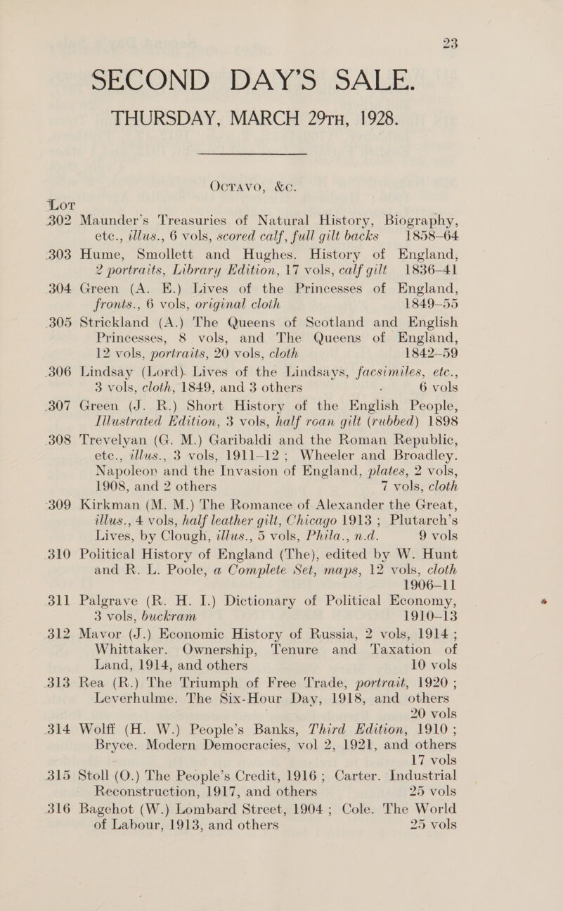 303 304 305 306 Pa Wei 308 “309 SECOND DAY’S SALE. THURSDAY, MARCH 291x, 1928. Ocravo, &amp;c. etc., illus., 6 vols, scored calf, full gilt backs 1858-64 Hume, Smollett and Hughes. History of England, 2 portraits, Library Edition, 17 vols, calf gilt 1836-41 Green (A. E.) Lives of the Princesses of England, fronts., 6 vols, original cloth 1849-55 Strickland (A.) The Queens of Scotland and English Princesses, 8 vols, and The Queens of England, 12 vols, portraits, 20 vols, cloth 1842-59 Lindsay (Lord) Lives of the Lindsays, facsimiles, etc., 3 vols, cloth, 1849, and 3 others F 6 vols Green (J. R.) Short History of the English People, Illustrated Edition, 3 vols, half roan gilt (rubbed) 1898 Trevelyan (G. M.) Garibaldi and the Roman Republic, etc., ellus., 3 vols, 1911-12; Wheeler and Broadley. Napoleon and the Invasion of England, plates, 2 vols, 1908, and 2 others 7 vols, cloth Kirkman (M. M.) The Romance of. Alexander the Great, illus., 4 vols, half leather gilt, Chicago 1913 ; Plutarch’s Lives, by Clough, adlus., 5 vols, Phila., n.d. 9 vols Political History of England (The), edited by W. Hunt and R. L. Poole, a Complete Set, maps, 12 vols, cloth 1906-11 Palgrave (R. H. I.) Dictionary of Political Economy, 3 vols, buckram 1910-13 Mavor (J.) Economic History of Russia, 2 vols, 1914 ; Whittaker. Ownership, Tenure and Taxation of Land, 1914, and others 10 vols Rea (R.) The Triumph of Free Trade, portrait, 1920 ; Leverhulme. The Six-Hour Day, 1918, and others th 20 vols Wolff (H. W.) People’s Banks, Third Edition, 1910 ; Bryce. Modern Democracies, vol 2, 1921, and others : 17 vols Reconstruction, 1917, and others 25 vols of Labour, 1913, and others 25 vols