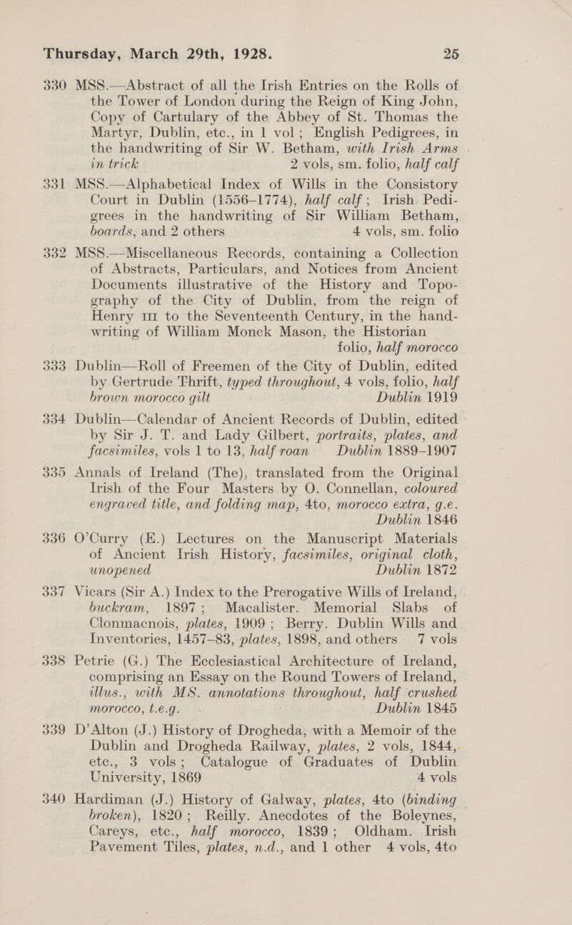 330 MSS.—Abstract of all the Irish Entries on the Rolls of the Tower of London during the Reign of King John, Copy of Cartulary of the Abbey of St. Thomas the Martyr, Dublin, etc., in 1 vol; English Pedigrees, in the handwriting of Sir W. Betham, with Irish Arms . in trick 2 vols, sm. folio, half calf 331 MSS.—Alphabetical Index of Wills in the Consistory Court in Dublin (1556-1774), half calf; Irish. Pedi- grees in the handwriting of Sir William Betham, boards, and 2 others 4 vols, sm. folio 332 MSS.—Miscellaneous Records, containing a Collection of Abstracts, Particulars, and Notices from Ancient Documents illustrative of the History and Topo- graphy of the City of Dublin, from the reign of Henry tr to the Seventeenth Century, in the hand- writing of William Monck Mason, the Historian folio, half morocco 333 Dublin—Roll of Freemen of the City of Dublin, edited by Gertrude Thrift, typed throughout, 4 vols, folio, half brown morocco gilt Dublin 1919 334 Dublin—Calendar of Ancient Records of Dublin, edited by Sir J. T. and Lady Gilbert, portraits, plates, and facsimiles, vols 1 to 13, half roan Dublin 1889-1907 335 Annals of Ireland (The), translated from the Original Irish of the Four Masters by O. Connellan, coloured engraved title, and folding map, 4to, morocco extra, g.e. Dublin 1846 336 O’Curry (E.) Lectures on the Manuscript Materials of Ancient Irish History, facsimiles, original cloth, unopened Dublin 1872 337 Vicars (Sir A.) Index to the Prerogative Wills of Ireland, buckram, 1897; Macalister. Memorial Slabs of Clonmacnois, plates, 1909; Berry. Dublin Wills and Inventories, 1457-83, plates, 1898, and others 7 vols 338 Petrie (G.) The Ecclesiastical Architecture of Ireland, comprising an Essay on the Round Towers of Ireland, llus., with MS. annotations TOE, half crushed morocco, Legis Dublin 1845 339 D’Alton (J.) History of Drogheda, with a Memoir of the Dublin and Drogheda Railway, plates, 2 vols, 1844, etc., 3 vols; Catalogue of Graduates of Dublin University, 1869 4 vols 340 Hardiman (J.) History of Galway, plates, 4to (binding © broken), 1820; Reilly. Anecdotes of the Boleynes, Careys, etc., half morocco, 1839; Oldham. Irish Pavement Tiles, plates, n.d., and 1 other 4 vols, 4to