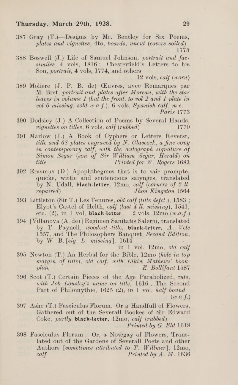 387 388 389 390 ool 392 393 394 395 396 397 398 Gray (T.)—Designs by Mr. Bentley for Six Poems, plates and vignettes, 4to, boards, uncut (covers soiled) 1775 Boswell (J.) Life of Samuel Johnson, portrait and fac- suemiles, 4 vols, 1816; Chesterfield’s Letters to his Son, portrait, 4 ‘vols, 1774, and others 12 vols, calf ( worn) Moliere (J. P. B. de) Ciuvres, avec Remarques par M. Bret, portrart and plates after Moreau, with the star leaves in volume I (but the front. to vol 2 and I plate in vol 6 missing, sold w.a.f.), 6 vols, Spanish calf, m.e. Paris 1773 Dodsley (J.) A Collection of Poems by Several Hands, vignettes on titles, 6 vols, calf (rubbed) AL Marlow (J.) A Book of Cyphers or Letters Reverst, title and 68 plates engraved by N. Glascock, a fine cony in contemporary calf, with the autograph signature of Simon Segar (son of Sir William Segar, Herald) on title Printed for W. Rogers 1683 Erasmus (D.) Apophthegmes that is to saie prompte, quicke, wittie and sentencious salynges, translated by N. Udall, black-letter, 12mo, calf (corners of 2 IW. repavred) : Jhon Kingston 1564 Littleton (Sir T.) Les Tenures, old calf (title defct.), 1583 ; Elyot’s Castel of Helth, calf (last 4 ll. missing), 1541, etc. (2), in 1 vol, black-letter 2 vols, 12mo (w.a.f.) [ Villanova (A. de)] Regimen Sanitatis Salerni, translated by T. Paynell, woodcut -trtle, black-letter, A. Vele 1557, and The Philosophers Banquet, Second Edition, by W. B. [sig. L. missing], 1614 in 1 vol, 12mo, old calf Newton (T.) An Herbal for the Bible, 12mo (hole in top margin of title), old calf, with Elkin Mathews’ book- plate EH. Bollufant 1587 Scot (T.) Certain Pieces of the Age Parabolized, cuts, with Job Lousley’s name on title, 1616; The Second Part of Etilomyiie; 1625 (2), in 1 vol, half pe (w.a.f.) Ashe (T.) Fasciculus Florum. Or a Handfull of Flowers, Gathered out of the Severall Bookes of Sir Edward Coke, partly black-letter, 12mo, calf (rubbed) Printed by G. Hd 1618 Fasciculus Florum: Or, a Nosegay of Flowers, Trans- lated out of the Gardens of Severall Poets and other Authors [sometimes attributed to T. Willmer|, 12mo, calf Printed by A. M. 1636