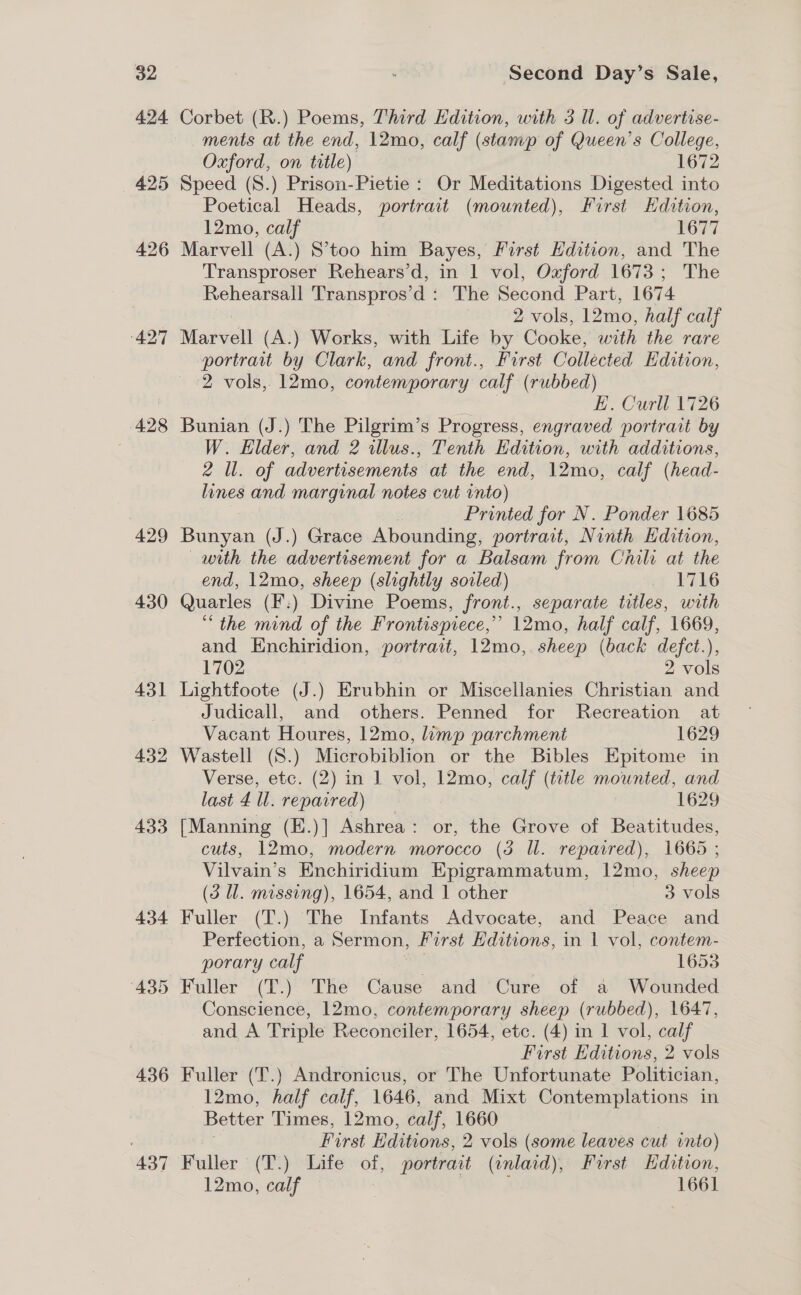 424. 427 428 429 430 431 432 433 436 437 Corbet (R.) Poems, Third Edition, with 3 ll. of advertise- ments at the end, 12mo, calf (stamp of Queen's College, Oxford, on title) 1672 Speed (S.) Prison-Pietie : Or Meditations Digested into Poetical Heads, portrait (mounted), First Hdition, 12mo, calf 1677 Marvell (A.) S’too him Bayes, First Edition, and The Transproser Rehears’d, in | vol, Oxford 1673; The Rehearsall Transpros’d : The Second Part, 1674 2 vols, 12mo, half calf Marvell (A.) Works, with Life by Cooke, with the rare portrait by Clark, and front., Furst Collected Edition, 2 vols, 12mo, contemporary calf (rubbed) E. Curll 1726 Bunian (J.) The Pilgrim’s Progress, engraved portrait by W. Elder, and 2 illus., Tenth Edition, with additions, 2 Ul. of advertisements at the end, 12mo, calf (head- lines and marginal notes cut into) Printed for N. Ponder 1685 Bunyan (J.) Grace Abounding, portrait, Ninth Edition, — with the advertisement for a Balsam from Chili at the end, 12mo, sheep (slightly soiled) 1716 Quarles (F:) Divine Poems, front., separate titles, with “the mind of the Frontispiece,” 12mo, half calf, 1669, and Enchiridion, portrait, 12mo, sheep (back defct.), 1702 2 vols Lightfoote (J.) Erubhin or Miscellanies Christian and Judicall, and others. Penned for Recreation at Vacant Houres, 12mo, limp parchment 1629 Wastell (S.) Microbiblion or the Bibles Epitome in Verse, etc. (2) in 1 vol, 12mo, calf (title mounted, and last 4 ll. repaired) 1629 [Manning (E.)] Ashrea: or, the Grove of Beatitudes, cuts, 12mo, modern morocco (3 ll. repaired), 1665 ; Vilvain’s Enchiridium Epigrammatum, 12mo, sheep (3 ll. missing), 1654, and 1 other 3 vols Perfection, a Sermon, First Hditions, in 1 vol, contem- porary calf 1653 Fuller (T.) The Cause and Cure of a Wounded Conscience, 12mo, contemporary sheep (rubbed), 1647, and A Triple Reconciler, 1654, etc. (4) in 1 vol, calf First Editions, 2 vols Fuller (T.) Andronicus, or The Unfortunate Politician, 12mo, half calf, 1646, and Mixt Contemplations in Better Times, 12mo, calf, 1660 First Editions, 2 vols (some leaves cut into) Fuller (T.) Life of, portrait (inlard), First Hdition, 12mo, calf | 1661