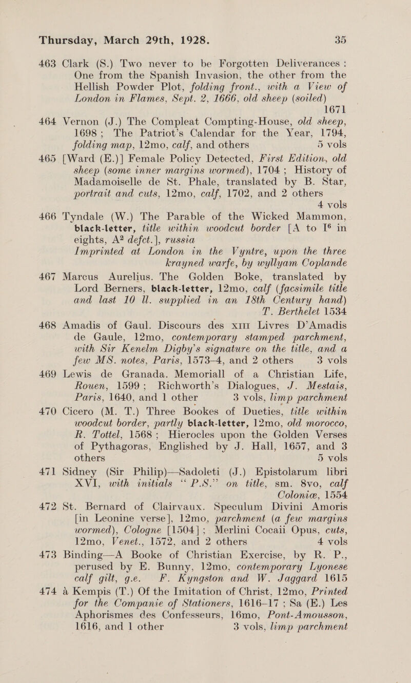 463 466 468 474 Clark (S.) Two never to be Forgotten Deliverances : One from the Spanish Invasion, the other from the Hellish Powder Plot, folding front., with a View of London in Flames, Sept. 2, 1666, old sheep (soiled) 1671 Vernon (J.) The Compleat Compting-House, old sheep, 1698; The Patriot’s Calendar for the Year, 1794, folding map, 12mo, calf, and others 5 vols [Ward (E.)] Female Policy Detected, First Edition, old sheep (some inner margins wormed), 1704; History of Madamoiselle de St. Phale, translated by B. Star, portrait and cuts, 12mo, calf, 1702, and 2 others 4 vols Tyndale (W.) The Parable of the Wicked Mammon, black-letter, title within woodcut border [A to I® in eights, A? defct.], russia Imprinted at London in the Vyntre, upon the three krayned warfe, by wyllyam Coplande Marcus Aurelius. The Golden Boke, translated by Lord Berners, black-letter, 12mo, calf (facsimile title and last 10 Wl. supplied in an 18th Century hand) T. Berthelet 1534 Amadis of Gaul. Discours des x1 Livres D’ Amadis de Gaule, 12mo, contemporary stamped parchment, with Sir Kenelm Digby’s signature on the title, and a few MS. notes, Paris, 1573-4, and 2 others 3 vols Lewis de Granada. Memoriall of a Christian Life, Rouen, 1599; Richworth’s Dialogues, J. Mestais, Paris, 1640, and 1 other 3 vols, limp parchment Cicero (M. T.) Three Bookes of Dueties, tretle within woodcut border, partly black-letter, 12mo, old morocco, R. Tottel, 1568; Hierocles upon the Golden Verses of Pythagoras, Englished by J. Hall, 1657, and 3 others 5 vols Sidney (Sir Philip)—Sadoleti (J.) Epistolarum libri XVI, with initials “PS.” on title, sm. 8vo, calf Colonic, 1554 St. Bernard of Clairvaux. Speculum Divini Amoris [in Leonine verse], 12mo, parchment (a few margins wormed), Cologne [1504]; Merlini Cocaii Opus, cuts, 12mo, Venet., 1572, and 2 others 4 vols Binding—A Booke of Christian Exercise, by R. P., perused by E. Bunny, 12mo, contemporary Lyonese calf gilt, g.e. EF. Kyngston and W. Jaggard 1615 a Kempis (T.) Of the Imitation of Christ, 12mo, Printed for the Companie of Stationers, 1616-17 ; Sa (E.) Les Aphorismes des Confesseurs, 16mo, Pont-Amousson,