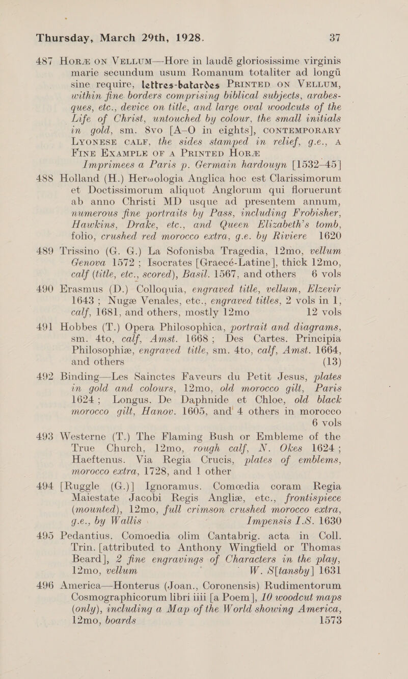 487 o 485 489 490 49] 492 493 494 495 496 Hor# oN VeLLUuM—Hore in laudé gloriosissime virginis marie secundum usum Romanum totaliter ad longu sine require, lettres-batardes PRINTED ON VELLUM, within fine. borders comprising biblical subjects, arabes- ques, etc., device on title, and large oval woodcuts of the life of Christ, untouched by colour, the small initials wn gold, sm. 8vo [A—O in eights], CONTEMPORARY LYONESE CALF, the sides stamped in relief, g.e., A FINE EXAMPLE OF A PRINTED Horz&amp; | Imprimees a Paris p. Germain hardouyn [1532-45 | Holland (H.) Herwologia Anglica hoc est Clarissimorum et Doctissimorum aliquot Anglorum qui floruerunt ab anno Christi MD usque ad presentem annum, numerous fine portraits by Pass, including Frobisher, Hawkins, Drake, etc., and Queen KHlizabeth’s tomb, folio, crushed red morocco extra, g.e. by Riviere 1620 Trissino (G. G.) La Sofonisba Tragedia, 12mo, vellwm Genova 1572 ; Isocrates [Graecé-Latine], thick 12mo, calf (title, etc., scored), Basil. 1567, and others _ 6 vols Erasmus (D.) Colloquia, engraved title, vellum, Hlzevir 1643 ; Nuge Venales, etc., engraved titles, 2 vols in 1, calf, 1681, and others, mostly 12mo 12 vols Hobbes (T.) Opera Philosophica, portrait and diagrams, sm. 4to, calf, Amst. 1668; Des Cartes. Principia Philosophie, engraved title, sm. 4to, calf, Amst. 1664, and others (13) Binding—Les Sainctes Faveurs du Petit Jesus, plates in gold and colours, 12mo, old morocco gilt, Paris 1624; Longus. De Daphnide et Chloe, old black morocco git, Hanov. 1605, and 4 others in morocco 6 vols Westerne (T.) The Flaming Bush or Embleme of the True Church, 12mo, rough calf, N. Okes. 1624; Haeftenus. Via Regia Crucis, plates of emblems, morocco extra, 1728, and 1 other [Ruggle (G.)] Ignoramus. Comcedia coram Regia Maiestate Jacobi Regis Anghe, etc., frontispiece (mounted), 12mo, full crimson crushed morocco extra, g.e., by Wallis . Impensis I.S. 1630 Pedantius. Comoedia olim Cantabrig. acta in Coll. Trin. [attributed to Anthony Wingfield or Thomas Beard], 2 fine engravings of Characters in the play, 12mo, vellum ' W. S[tansby] 1631 America—Honterus (Joan., Coronensis) Rudimentorum esee (only), ancluding a Map. of the World showing America, 12mo, boards 1573