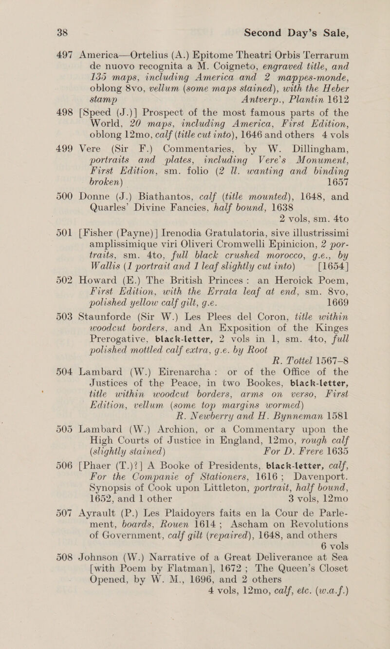 497 502 503 504 508 America—Ortelius (A.) Epitome Theatri Orbis Terrarum de nuovo recognita a M. Coigneto, engraved title, and 135 maps, including America and 2 mappes-monde, oblong 8vo, vellum (some maps stained), with the Heber stamp Antverp., Plantin 1612 [Speed (J.)] Prospect of the most famous parts of the World, 20 maps, including America, First Edition, oblong 12mo, calf (title cut into), 1646 and others 4 vols Vere (Sir F.) Commentaries, by W. Dillingham, portraits and plates, including Vere’s Monument, First Edition, sm. folio (2 ll. wanting and binding - broken) 1657 Donne (J.) Biathantos, calf (title mounted), 1648, and Quarles’ Divine Fancies, half bound, 1638 2 vols, sm. 4to [Fisher (Payne) | Irenodia eiaisteee sive illustrissimi amplissimique viri Oliveri Cromwelli Epinicion, 2 por- traits, sm. 4to, full black crushed morocco, g.e., by Wallis (1 portrait and 1 leaf slightly cut into) [1654 ] Howard (K.) The British Princes: an Heroick Poem, First Edition, with the Errata leaf at end, sm. 8vo, polished yellow calf gilt, g.e. 1669 Staunforde (Sir W.) Les Plees del Coron, title within woodcut borders, and An Exposition of the Kinges Prerogative, black-letter, 2 vols in 1, sm. 4to, full polished mottled calf extra, g.e. by Root R. Tottel 1567-8 Lambard (W.) Eirenarcha: or of the Office of the Justices of the Peace, in two Bookes, black-letter, title within woodcut borders, arms on verso, First Edition, vellum (some top margins wormed) R. Newberry and H. Bynneman 1581 Lambard (W.) Archion, or a Commentary upon the High Courts of Justice in England, 12mo, rough calf (slightly stained) For D. Frere 1635 [Phaer (T.)?| A Booke of Presidents, black-letter, calf, For the Companie of Stationers, 1616; Davenport. Synopsis of Cook upon Littleton, portrait, half bound, 1652, and 1 other 3 vols, 12mo Ayrault (P.) Les Plaidoyers fine en la Cour de Parle- ment, boards, Rouen 1614; Ascham on Revolutions of Government, calf gilt (repaired), 1648, and others 6 vols Johnson (W.) Narrative of a Great Deliverance at Sea [with Poem by Flatman], 1672 ; The Queen’s Closet Opened, by W. M., 1696, and 2 others 4 vols, 12mo, calf, etc. (w.a.f.)