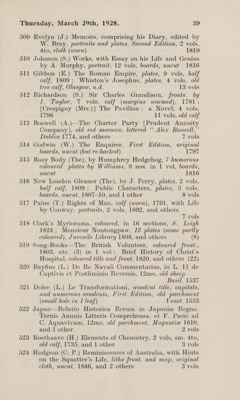 509 510 511 523 524 Evelyn (J.) Memoirs, comprising his Diary, edited by W. Bray, portraits and plates, Second Edition, 2 vols, Ato, cloth (worn) 1819 Johnson (S.) Works, with Essay on his Life and Genius by A. Murphy, portrait, 12 vols, boards, uncut 1816 Gibbon (E.) The Roman Empire, plates, 9 vols, half calf, 1809; Whiston’s Josephus, plates, 4 vols, old tree calf, Glasgow, n.d. 13 vols Richardson (S.) Sir Charles Grandison, fronts. by I. Taylor, 7 vols, calf (margins wormed), 1781 ; [Crespigny (Mrs.)] The Pavilion: a Novel, 4 vols, 1796 11 vols, old calf Boswell (A.)—The Charter Party [Prudent Annuity Company |, old red morocco, lettered “* Alex Boswell,” Dublin 1774, and others 7 vols Godwin (W.) The Enquirer, First Edition, original boards, uncut (but re-backed) 1797 Busy Body (The), by Humphrey Hedgehog, 7 humorous coloured platés by Williams, 8 nos. in 1 vol, boards, RRCGE &gt;| © A 1816 New London Gleaner (The), by J. Perry, plates, 2 vols, half calf, 1809; Public Characters, plates, 5 vols, boards, uncut, 1807-10, and 1 other 8 vols by Conway, portraits, 2 vols, 1892, and others 7 vols Clark’s Myriorama, coloured, in 16 sections, S. Leigh 1824; Monsieur Nontongpaw, 12 plates (some partly coloured), Juvenile Library 1808, and others (8) Song-Books—The British Volunteer, colowred front., 1803, etc. (3) in 1 vol; Brief History of Christ’s Hospital, coloured title and front, 1820, and others (22) Bayfius (L.) De Re Navali Commentarius, in L. 11 de Captivis et Postliminio Reversis, 12mo, old sheep Basil. 1537 Dolce (L.) Le Transformationi, woodcut title, capitals, and numerous woodcuts, First Edition, old parchment (small hole in I leaf) Venet. 1553 Japan—Relatio Historica Rerum in Japonie Regno. Ternis Annuis Litteris Comprehensa, et F. Pasio ad C. Aquavivam, 12mo, old parchment, Moguntie 1610, and 1 other 2 vols Boerhaave (H.) Elements of Chemistry, 2 vols, sm. 4to, old calf, 1735, and 1 other 3 vols Hodgson (C. P.) Reminiscences of Australia, with Hints on the Squatter’s Life, litho front. and map, original