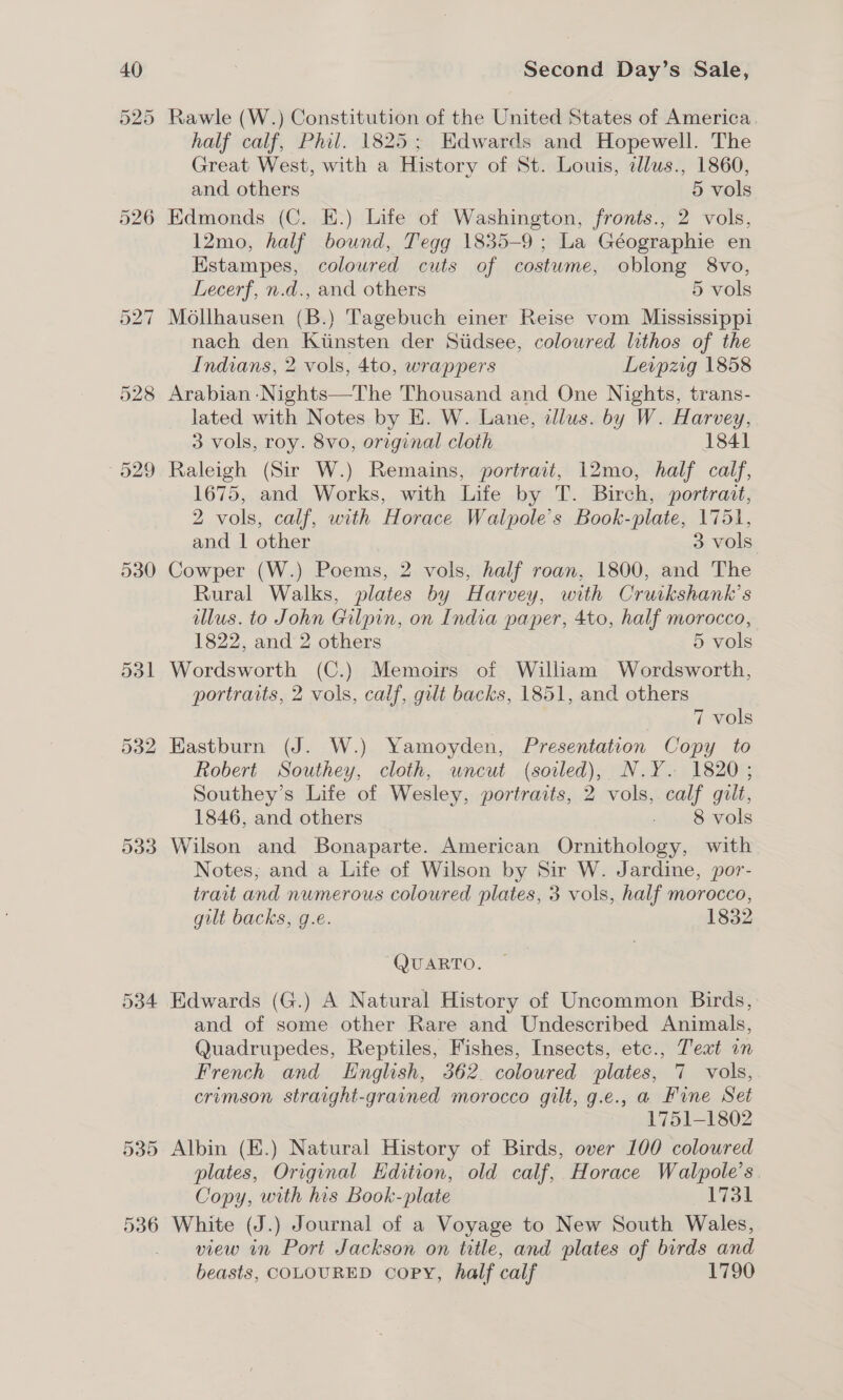 29 530 533 534 Second Day’s Sale, Rawle (W.) Constitution of the United States of America. half calf, Phil. 1825; Edwards and Hopewell. The Great West, with a History of St. Louis, clus., 1860, and others 5 vols Edmonds (C. E.) Life of Washington, fronts., 2 vols, 12mo, half bound, Tegg 1835-9; La Géographie en Kstampes, coloured cuts of costume, oblong 8vo, Lecerf, n.d., and others 5 vols Mollhausen (B.) Tagebuch einer Reise vom Mississippi nach den Kiinsten der Stidsee, colowred lithos of the Indians, 2 vols, 4to, wrappers Leipzig 1858 Arabian -Nights—The Thousand and One Nights, trans- lated with Notes by E. W. Lane, illus. by W. Harvey, 3 vols, roy. 8vo, original cloth 1841 Raleigh (Sir W.) Remains, portrait, 12mo, half calf, 1675, and Works, with Life by T. Birch, portrait, 2 vols, calf, with Horace Walpole’s Book-piate, 1751, and | other 3 vols Cowper (W.) Poems, 2 vols, half roan, 1800, and The Rural Walks, plates by Harvey, with Cruikshank’s illus. to John Gilpin, on India paper, 4to, half morocco, 1822, and 2 others 5 vols Wordsworth (C.) Memoirs of William Wordsworth, portraits, 2 vols, calf, gilt backs, 1851, and others 7 vols Eastburn (J. W.) Yamoyden, Presentation Copy to Robert Southey, cloth, uncut (soiled), N.Y. 1820; Southey’s Life of Wesley, portraits, 2 vols, calf gilt, 1846, and others slonSvols Wilson and Bonaparte. American Ornithology, with Notes; and a Life of Wilson by Sir W. Jardine, por- trait and numerous coloured plates, 3 vols, half morocco, gilt backs, g.e. 1832 ~QUARTO. and of some other Rare and Undescribed Animals, Quadrupedes, Reptiles, Fishes, Insects, etc., Text in French and English, 362. coloured plates, 7 vols, crimson straight-grained morocco gilt, g.e., a Fine Set 1751-1802 Albin (E.) Natural History of Birds, over 100 coloured plates, Original Edition, old calf, Horace Walpole’s. Copy, with his Book-plate ADTs White (J.) Journal of a Voyage to New South Wales, view in Port Jackson on title, and plates of birds and beasts, COLOURED copy, half calf 1790