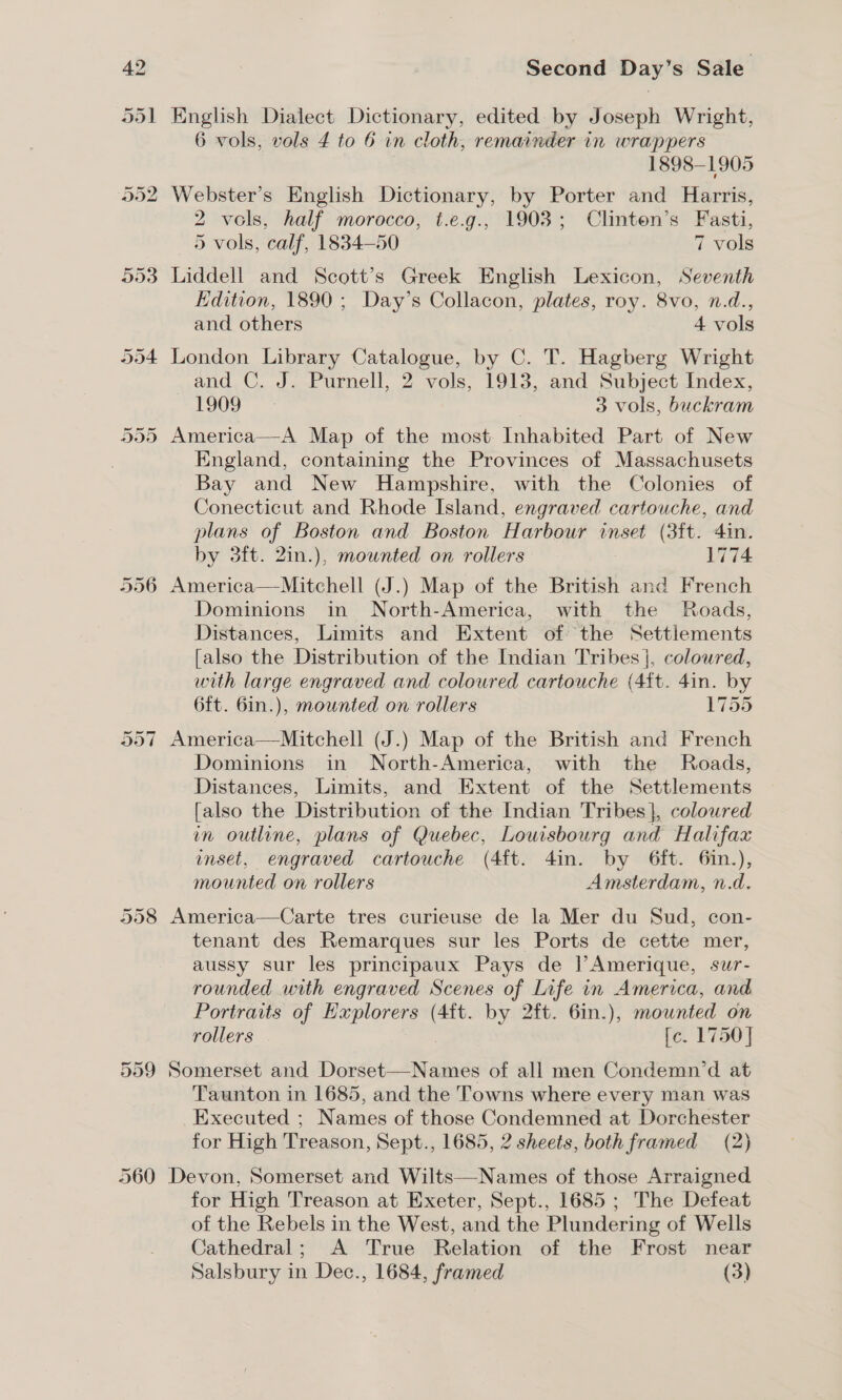 Or Or ~] 558 560 Second Day’s Sale English Dialect Dictionary, edited by Joseph Wright, 6 vols, vols 4 to 6 in cloth, remainder in wrappers 1898-1905 Webster’s English Dictionary, by Porter and Harris, 2 vols, half morocco, t.e.g., 1903; Clinten’s Fasti, 5 vols, calf, 1834-50 7 vols Liddell and Scott’s Greek English Lexicon, Seventh Edition, 1890 ; Day’s Collacon, plates, roy. 8vo, n.d., and others 4 vols London Library Catalogue, by C. T. Hagberg Wright and C. J. Purnell, 2 vols, 1913, and Subject Index, 1909 3 vols, buckram America—A Map of the most Inhabited Part of New England, containing the Provinces of Massachusets Bay and New Hampshire, with the Colonies of Conecticut and Rhode Island, engraved cartouche, and plans of Boston and Boston Harbour inset (3ft. 4in. by 3ft. 2in.), mounted on rollers 1774 America—Mitchell (J.) Map of the British and French Dominions in North-America, with the Roads, Distances, Limits and Extent of the Settlements [also the Distribution of the Indian Tribes |, coloured, with large engraved and coloured cartouche (4ft. 4in. by 6ft. 6in.), mownted on rollers 1755 America—Mitchell (J.) Map of the British and French Dominions in North-America, with the Roads, Distances, Limits, and Extent of the Settlements [also the Distribution of the Indian Tribes}, coloured in outline, plans of Quebec, Louisbourg and Halifaa unset, engraved cartouche (4ft. 4in. by 6ft. 6in.), mounted on rollers Amsterdam, n.d. America—Carte tres curieuse de la Mer du Sud, con- tenant des Remarques sur les Ports de cette mer, aussy sur les principaux Pays de lAmerique, sur- rounded with engraved Scenes of Life in America, and Portraits of Hxplorers (4ft. by 2ft. 6in.), mounted on rollers fe. 1750] Somerset and Dorset—Names of all men Condemn’d at Taunton in 1685, and the Towns where every man was Executed ; Names of those Condemned at Dorchester for High Treason, Sept., 1685, 2 sheets, both framed (2) Devon, Somerset and Wilts—Names of those Arraigned for High Treason at Exeter, Sept., 1685 ; The Defeat of the Rebels in the West, and the Plundering of Wells Cathedral; A True Relation of the Frost near Salsbury in Dec., 1684, framed (3)