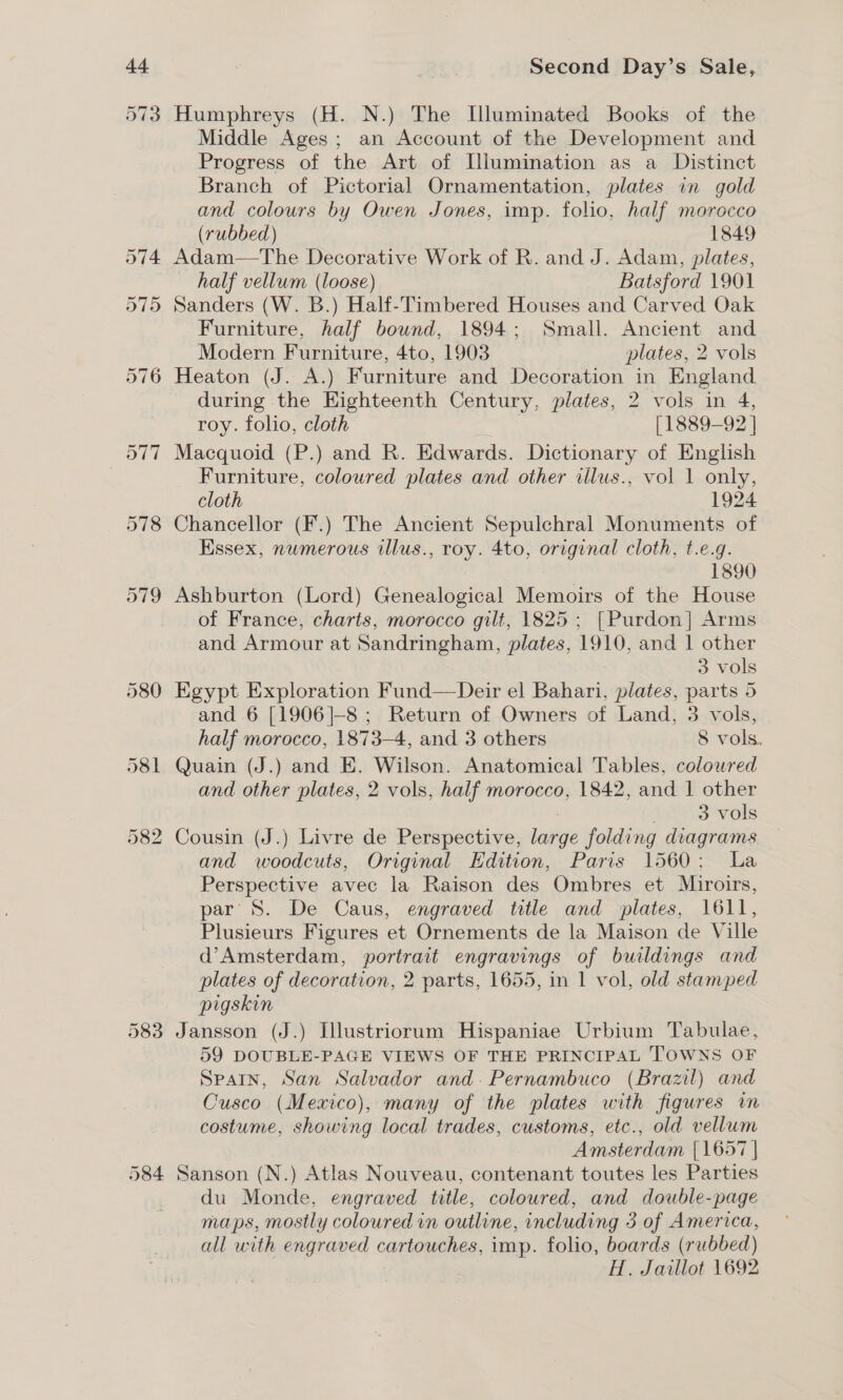 Humphreys (H. N.) The [luminated Books of the Middle Ages; an Account of the Development and Progress of the Art of Illumination as a Distinct Branch of Pictorial Ornamentation, plates in gold and colours by Owen Jones, imp. folio, half morocco (rubbed) 1849 Adam—The Decorative Work of R. and J. Adam, plates, half vellum (loose) Batsford 1901 Sanders (W. B.) Half-Timbered Houses and Carved Oak Furniture, half bound, 1894; Small. Ancient and Modern Furniture, 4to, 1903 plates, 2 vols Heaton (J. A.) Furniture and Decoration in England during the Eighteenth Century, plates, 2 vols in 4, roy. folio, cloth [1889-92 ] Macquoid (P.) and R. Edwards. Dictionary of English Furniture, coloured plates and other iilus., vol 1 only, cloth 1924 Chancellor (F.) The Ancient Sepulchral Monuments of Essex, numerous illus., roy. 4to, original cloth, t.e.g. 1890 Ashburton (Lord) Genealogical Memoirs of the House of France, charts, morocco gilt, 1825; [Purdon] Arms and Armour at Sandringham, plates, 1910, and 1 other 3 vols Egypt Exploration Fund—Deir el Bahari, plates, parts 5 and 6 [1906]-8 ; Return of Owners of Land, 3 vols, half morocco, 1873-4, and 3 others 8 vols. Quain (J.) and E. Wilson. Anatomical Tables, coloured and other plates, 2 vols, half morocco, 1842, and 1 other 3 vols Cousin (J.) Livre de Perspective, Jeaiaye foldi ing diagrams and woodcuts, Original Edition, Paris 1560; La Perspective avec la Raison des Ombres et Muiroirs, par S. De Caus, engraved title and plates, 1611, Plusieurs Figures et Ornements de la Maison de Ville d’Amsterdam, portrait engravings of buildings and plates of decoration, 2 parts, 1655, in 1 vol, old stamped pigskin Jansson (J.) Illustriorum Hispaniae Urbium Tabulae, 59 DOUBLE-PAGE VIEWS OF THE PRINCIPAL TOWNS OF Spain, San Salvador and. Pernambuco (Brazil) and Cusco (Mexico), many of the plates with figures in costume, showing local trades, customs, etc., old vellum Amsterdam [1657 | Sanson (N.) Atlas Nouveau, contenant toutes les Parties du Monde, engraved title, coloured, and double-page maps, mostly coloured in outline, including 3 of America, all with engraved cartonehes, imp. folio, boards (rubbed) H. Jaillot 1692