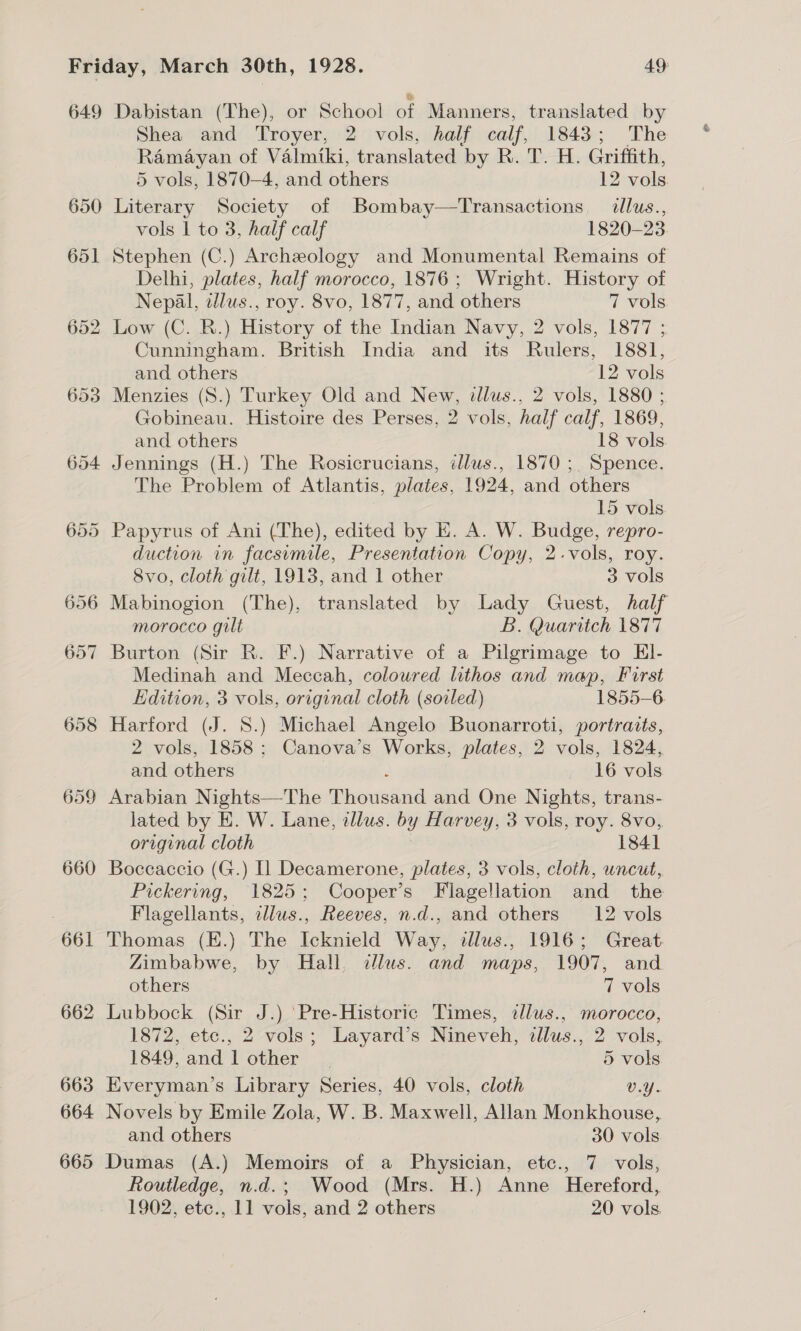 649 650 659 660 661 662 663 664 665 Dabistan (The), or School of Manners, translated by Shea and Troyer, 2 vols, half calf, 1843; The Ramayan of Valmiki, translated by R. T. H. Griffith, 5 vols, 1870-4, and others 12 vols Literary Society of Bombay—Transactions. illus., vols | to 3, half calf 1820-23 Stephen (C.) Archeology and Monumental Remains of Delhi, plates, half morocco, 1876; Wright. History of Nepal, dlus., roy. 8vo, 1877, and others 7 vols Low (C. R.) History of the Indian Navy, 2 vols, 1877 ; Cunningham. British India and its Rulers, 1881, and others 12 vols Menzies (S.) Turkey Old and New, dlus., 2 vols, 1880 ; Gobineau. Histoire des Perses, 2 vols, half calf, 1869, and others 18 vols Jennings (H.) The Rosicrucians, tllus., 1870 ;. Spence. The Problem of Atlantis, plates, 1924, and others 15 vols Papyrus of Ani (The), edited by E. A. W. Budge, repro- duction in facsimile, Presentation Copy, 2.vols, roy. 8vo, cloth gilt, 1913, and 1 other 3 vols Mabinogion (The), translated by Lady Guest, half morocco gilt B. Quariich 1877 Burton (Sir R. F.) Narrative of a Pilgrimage to El- Medinah and Meccah, coloured lithos and map, First Edition, 3 vols, original cloth (soiled) 1855-6 Harford (J. 8.) Michael Angelo Buonarroti, portraits, 2 vols, 1858; Canova’s Works, plates, 2 vols, 1824, and others , 16 vols Arabian Nights—The Thousand and One Nights, trans- lated by E. W. Lane, illus. by Harvey, 3 vols, roy. 8vo, original cloth 1841 Boccaccio (G.) [1 Decamerone, plates, 3 vols, cloth, uncut, Pickering, 1825; Cooper’s Flagellation and _ the Flagellants, illus., Reeves, n.d., and others 12 vols Thomas (E.) The Icknield Way, illus., 1916; Great Zimbabwe, by Hall. clus. and maps, 1907, and others 7 vols Lubbock (Sir J.) ‘Pre-Historic Times, illus., morocco, 1872, etc., 2 vols; Layard’s Nineveh, illus., 2 vols, 1849, and 1 other | 5 vols Everyman’s Library Series, 40 vols, cloth v.Y- Novels by Emile Zola, W. B. Maxwell, Allan Monkhouse, and others 30 vols Dumas (A.) Memoirs of a Physician, etc., 7 vols, Routledge, n.d.; Wood (Mrs. H.) Anne Hereford,