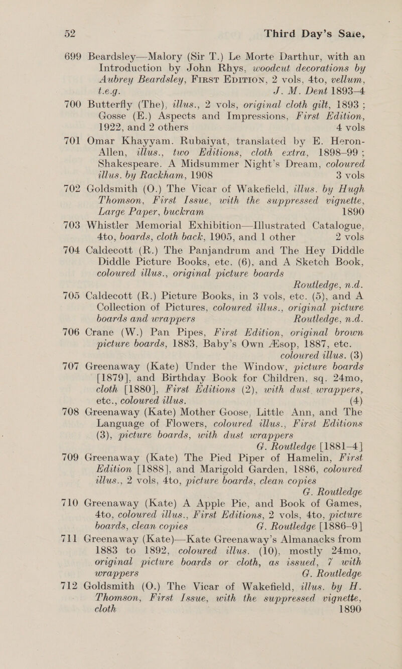 708 709 Third Day’s Saie, Beardsley—Malory (Sir T.) Le Morte Darthur, with an Introduction by John Rhys, woodcut decorations by Aubrey Beardsley, First Enrrion, 2 vols, 4to, vellum, t.€.g. J. M. Dent 1893-4 Butterfly (The), alus., 2 vols, original cloth gilt, 1893 : Gosse (E.) Aspects and Impressions, First Edition, 1922, and 2 others 4 vols Omar Khayyam. Rubaiyat, translated by E. Heron- Allen, allus., two Hditions, cloth extra, 1898-99 ; Shakespeare. A Midsummer Night's Dream, coloured illus. by Rackham, 1908 3 vols Goldsmith (O.) The Vicar of Wakefield, illus. by Hugh Thomson, Furst Issue, with the suppressed More 2 Large Paper, buckram 1890 Whistler Memorial Exhibition—Ilustrated Catalogue, 4to, boards, cloth back, 1905, and 1 other 2 vols Caldecott (R.) The Panjandrum and The Hey Diddle Diddle Picture Books, etc. (6), and A Sketch Book, coloured illus., original picture boards Routledge, n.d. Caldecott (R.) Picture Books, in 3 vols, etc. (5), and A Collection of Pictures, coloured llus., original picture boards and wrappers Routledge, n.d. Crane (W.) Pan Pipes, First Hdition, original brown picture boards, 1883, Baby’s Own Alsop, 1887, etc. coloured illus. (3) Greenaway (Kate) Under the Window, picture boards [1879], and Birthday Book for Children, sq. 24mo, cloth [1880], Furst Editions (2), with dust. wrappers, etc., coloured illus. (4) Greenaway (Kate) Mother Goose, Little Ann, and The Language of Flowers, coloured illus., First Editions (3), prcture boards, with dust wrappers G. Routledge [1881-4 | Greenaway (Kate) The Pied Piper of Hamelin, Forst Edition [1888], and Marigold Garden, 1886, coloured llus., 2 vols, 4to, picture boards, clean copies G. Routledge Greenaway (Kate) A Apple Pie, and Book of Games, 4to, coloured illus., First Editions, 2 vols, 4to, picture boards, clean copies G. Routledge [1886-9] Greenaway (Kate)—Kate Greenaway’s Almanacks from 1883 to 1892, coloured illus. (10), mostly 24mo, original picture boards or cloth, as issued, 7 with wrappers G. Routledge Thomson, First Issue, — with the suppressed vignette, cloth | 1890