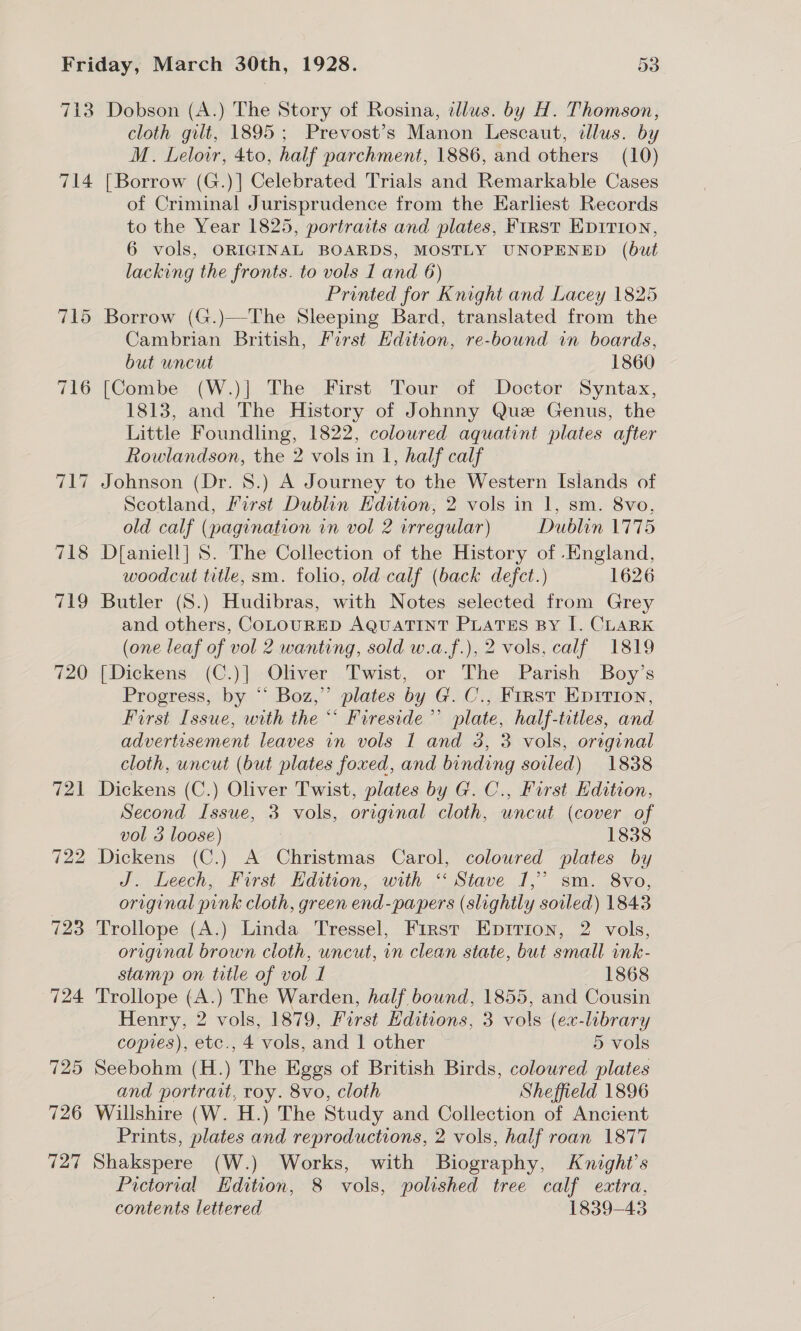 713 Dobson (A.) The Story of Rosina, tllus. by H. Thomson, cloth gilt, 1895; Prevost’s Manon Lescaut, dllus. by M. Leloir, 4to, half parchment, 1886, and others (10) 714 [Borrow (G.)] Celebrated Trials and Remarkable Cases of Criminal Jurisprudence from the Harliest Records to the Year 1825, portrarts and plates, First Kprrion, 6 vols, ORIGINAL BOARDS, MOSTLY UNOPENED (but lacking the fronts. to vols I and 6) Printed for Knight and Lacey 1825 715 Borrow (G.)—The Sleeping Bard, translated from the Cambrian British, First Edition, re-bound in boards, but uncut 1860 716 [Combe (W.)] The First Tour of Doctor Syntax, 1813, and The History of Johnny Que Genus, the Little Foundling, 1822, coloured aquatint plates after Rowlandson, the 2 vols in 1, half calf 717 Johnson (Dr. 8.) A Journey to the Western Islands of Scotland, Lirst Dublin Edition, 2 vols in 1, sm. 8vo, old calf (pagination in vol 2 irregular) Dublin 1775 718 D[aniell] S. The Collection of the History of England, woodcut title, sm. folio, old calf (back defect.) 1626 719 Butler (S.) Hudibras, with Notes selected from Grey and others, COLOURED AQUATINT PLATES BY I. CLARK (one leaf of vol 2 wanting, sold w.a.f.), 2 vols, calf 1819 720 [Dickens (C.)] Oliver Twist, or The Parish Boy’s Progress, by “ Boz,” plates by G. C., First Epition, First Issue, with the “ Fireside’ plate, half-titles, and advertisement leaves in vols I and 3, 3 vols, original cloth, uncut (but plates foxed, and binding soiled) 1838 721 Dickens (C.) Oliver Twist, plates by G. C., First Edition, Second Issue, 3 vols, original cloth, uncut (cover of vol 3 loose) 1838 722 Dickens (C.) A Christmas Carol, coloured plates by J. Leech, First Hdition, with “ Stave 1,’ sm. 8vo, original pink cloth, green end-papers (slightly soiled) 1843 723 Trollope (A.) Linda Tressel, First Eprrion, 2 vols, original brown cloth, uncut, in clean state, but small onk- stamp on title of vol 1 1868 724 Trollope (A.) The Warden, half bound, 1855, and Cousin Henry, 2 vols, 1879, First Hditions, 3 vols (ex-library copies), etc., 4 vols, and 1 other 5 vols 725 Seebohm (H.) The Eggs of British Birds, coloured plates and portrait, roy. 8vo, cloth Sheffield 1896 726 Willshire (W. H.) The Study and Collection of Ancient Prints, plates and reproductions, 2 vols, half roan 1877 727 Shakspere (W.) Works, with Biography, Knight's Pictorial Edition, 8 vols, polished tree calf extra, contents lettered 1839-43