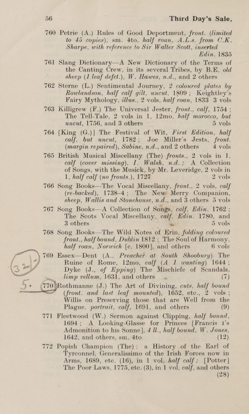 760 Petrie (A.) Rules of Good Deportment, front. (limited to 45 copies); sm. 4to, half roan, A.L.s. from C.K. Sharpe, with reference to Sir Walter Scott, inserted Hdin. 1835 761 Slang Dictionary—A New Dison: of the Terms of the Canting Crew, in its several Tribes, by B.E, old sheep (1 leaf defct.), W. Hawes, n.d., and 2 others 762 Sterne (L.) Sentimental Journey, 2 coloured plates by Rowlandson, half calf gilt, uncut, 1809; Keightley’s Fairy Mythology, illus., 2 vols, half roan, 1833 3 vols 763 Killigrew (F.) The Universal Jester, front., calf, 1754 ; The Tell-Tale, 2 vols in 1, 12mo, half morocco, but uncut, 1756, and 3 others > 5 vols 764 [King (G.)] The Festival of Wit, first Hdition, half calf, but uncut, 1782; Joe Miller's Jests, front. (margin reparred), Sabine, n.d., and 2 others 4 vols 765 British Musical Miscellany (The) fronis., 2 vols in 1, calf (cover missing), I. Walsh, n.d.; A Collection of Songs, with the Musick, by Mr. Leveridge, 2 vols in 1, half calf (no fronts.), 1727 2 vols 766 Song Books—The Vocal Miscellany, front., 2 vols, calf (re-backed), 1738-4; The New Merry Companion, sheep, Wallis and Stonehouse, n.d., and 3 others 5 vols 767 Song Books—A Collection of Songs, calf, Edin. 1762 ; The Scots Vocal Miscellany, calf, Edin. 1780, and 3 others om 5 vols 768 Song Books—The Wild Notes of Krin, folding coloured front., half bound, Dublin 1812 ; The Soul of Harmony, half roan, Norwich [c. 1800], and others 6 vols mee ,) 769 Essex—Dent (A., Preacher at South Shoobury) The or Ruine &amp; Rome, 12mo, calf (A 1 wanting) 1644 ; Dyke (J., of Epping) The Mischiefe of Scandals, limp vellum, 1631, and others ., (7) Rothmanne (J.) The Art of Divining, cuts, half bound (front. and last leaf mounted), 1652, etc., 2 vols ; Willis on Preserving those that are Well from the Plague, portrait, calf, 1691, and others (9) 771 Fleetwood (W.) Sermon against Clipping, half bownd, 1694; A Looking-Glasse for Princes [Francis 1’s Admonition to his Sonne], 4 Ul., half bound, W. Jones, 1642, and others, sm. 4to | (12) 772 Popish Champion (The): a History .of the Earl of Tyrconnel, Generalissimo of the Irish Forces now in Arms, 1689, etc. (16), in 1 vol, half calf: [Potter | The Poor Laws, 1775, etc. (3), in 1 vol, calf, and others . (28) 