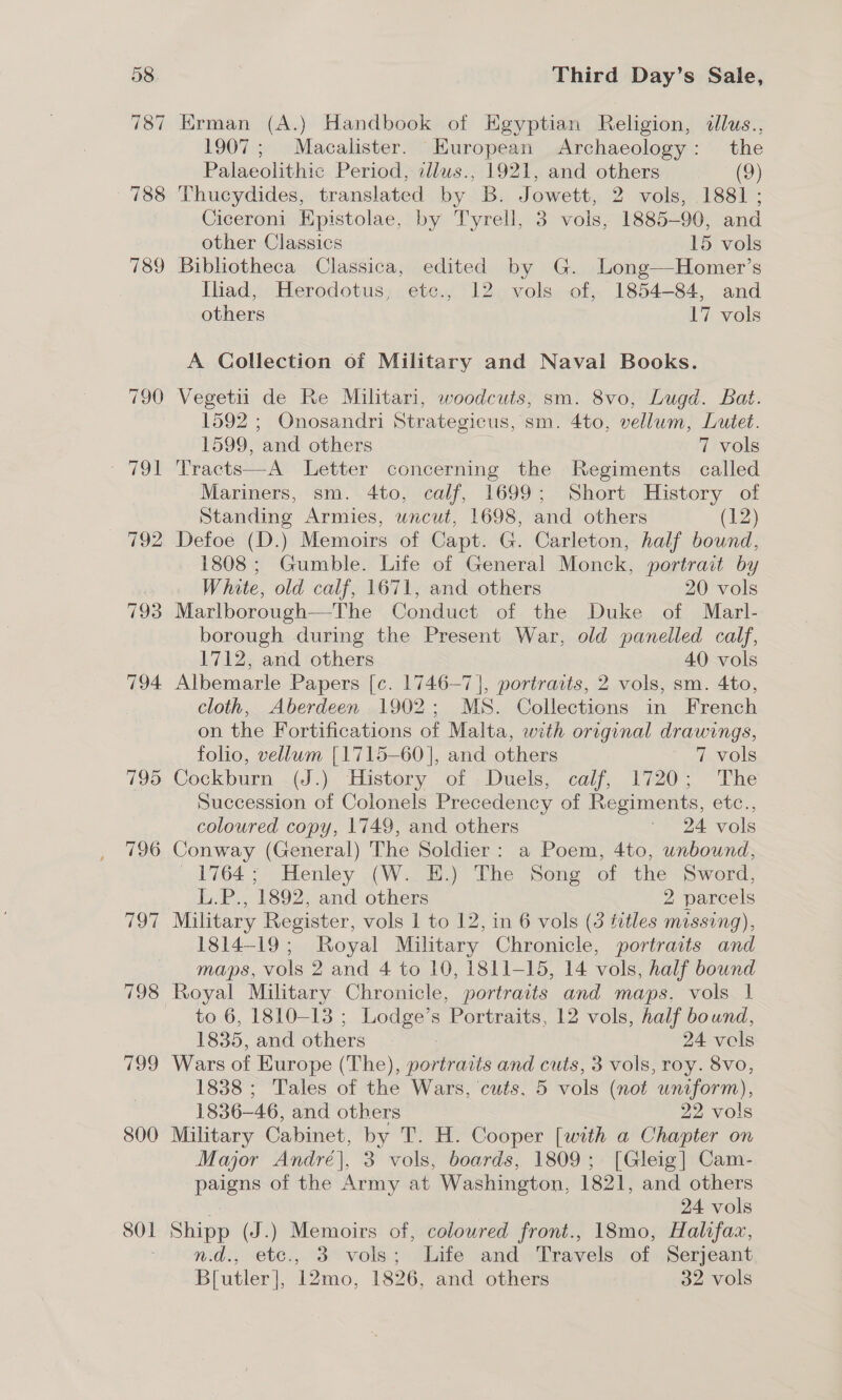 790 792 793 794 795 796 To oe) 800 SOl Third Day’s Sale, Erman (A.) Handbook of Egyptian Religion, dlus., 1907; Macalister. European Archaeology: the Palaeolithic Period, illws., 1921, and others (9) Thucydides, translated by B. Jowett, 2 vols, 1881 ; Ciceroni Epistolae, by Tyrell, 3 vols, 1885-90, and other Classics 15 vols Bibliotheca Classica, edited by G. Long—Homer’s Iliad, Herodotus, ete., 12 vols of, 1854-84, and others 17 vols A Collection of Military and Naval Books. Vegetii de Re Militari, woodcuts, sm. 8vo, Lugd. Bat. 1592 ; Onosandri Strategicus, sm. 4to, vellum, Lutet. 1599, and others 7 vols Tracts—A Letter concerning the Regiments called Mariners, sm. 4to, calf, 1699; Short History of Standing Armies, wncut, 1698, and others (12) Defoe (D.) Memoirs of Capt. G. Carleton, half bound, 1808 ; Gumble. Life of General Monck, portrait by White, old calf, 1671, and others 20 vols Marlborough—The Conduct of the Duke of Marl- borough during the Present War, old panelled calf, 1712, and others 40 vols Albemarle Papers [c. 1746-7], portraits, 2 vols, sm. 4to, cloth, Aberdeen 1902; MS. Collections in French on the Fortifications of Malta, with original drawings, folio, vellum [1715-60], and others 7 vols Cockburn (J.) History of .Duels, calf, 1720; The Succession of Colonels Precedency of Regiments, etc., coloured copy, 1749, and others —- 24 vols Conway (General) The Soldier: a Poem, 4to, unbound, 1764; Henley (W. E.) The Song of the Sword, L.P., 1892, and others 2 parcels Military Register, vols 1 to 12, in 6 vols (3 titles missing), 1814-19; Royal Military Chronicle, portraits and maps, vols 2 and 4 to 10, 1811-15, 14 vols, half bound Royal Military Chronicle, portraits and maps, vols 1 to 6, 1810-13 ; Lodge’s Portraits, 12 vols, half bound, 1835, and others 24 vols Wars of Europe (The), portraits and cuts, 3 vols, roy. 8vo, 1838 ; Tales of the Wars, cuts, 5 vols (not uniform), 1836-46, and others 22 vols Military Cabinet, by T. H. Cooper [with a Chapter on Major André], 3 vols, boards, 1809; [Gleig] Cam- -paigns of the Army at Washington, 1821, and others | 24 vols Shipp (J.) Memoirs of, coloured front., 18mo, Halifax, n.d., ete., 3 vols; Life and Travels of Serjeant B[utler], 12mo, 1826, and others 32 vols